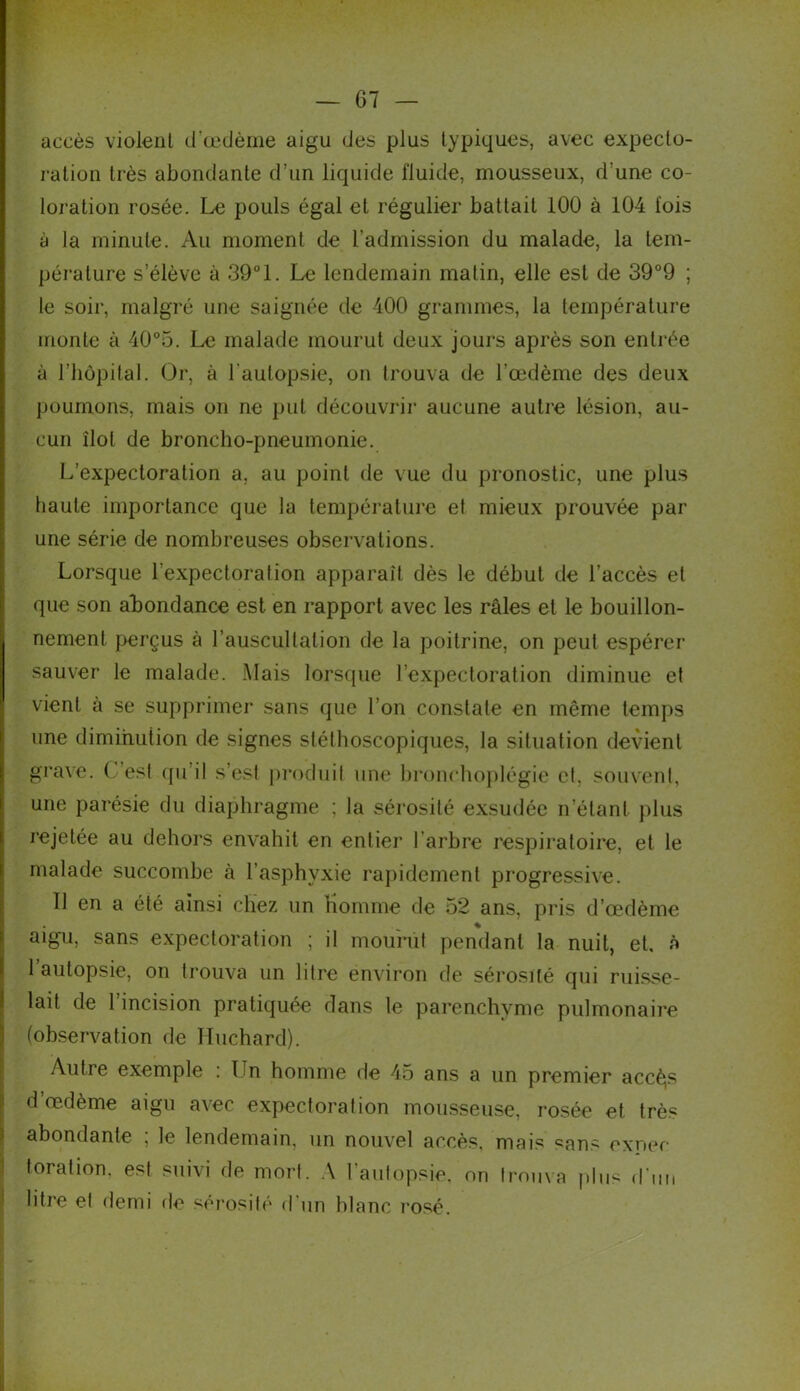 accès violent d’œdème aigu des plus typiques, avec expecto- ration très abondante d’un liquide fluide, mousseux, d’une co- loration rosée. Le pouls égal et régulier battait 100 à 104 fois à la minute. Au moment de l’admission du malade, la tem- pérature s’élève à 39°1. Le lendemain matin, elle est de 39°9 ; le soir, malgré une saignée de 400 grammes, la température monte à 40°5. Le malade mourut deux jours après son entrée à l’hôpital. Or, à l’autopsie, on trouva de l'œdème des deux poumons, mais on ne put découvrir aucune autre lésion, au- cun îlot de broncho-pneumonie. L’expectoration a. au point de vue du pronostic, une plus haute importance que la température et mieux prouvée par une série de nombreuses observations. Lorsque l’expectoration apparaît dès le début de l’accès et que son abondance est en rapport avec les râles et le bouillon- nement perçus à l’auscultation de la poitrine, on peut espérer sauver le malade. Mais lorsque l’expectoration diminue et vient à se supprimer sans que l’on constate en même temps une diminution de signes stéthoscopiques, la situation devient grave, ( est qu’il s’esf produit une bronchoplégie et. souvent, une parésie du diaphragme ; la sérosité exsudée n’étant plus rejetée au dehors envahit en entier l’arbre respiratoire, et le malade succombe à l’asphyxie rapidement progressive. Il en a été ainsi chez un nomme de 52 ans, pris d’œdème aigu, sans expectoration ; il mourût pendant la nuit, et. à 1 autopsie, on trouva un litre environ de sérosité qui ruisse- lait de 1 incision pratiquée dans le parenchyme pulmonaire (observation de Iluchard). An11e exemple : Ln homme de 45 ans a un premier accè^s d œdème aigu avec expectoration mousseuse, rosée et très abondante ; le lendemain, un nouvel accès, mais «ans expec toration. est suivi de mort. A l'autopsie, ori trouva plus d'un litre et demi de sérosité d'un blanc rosé.