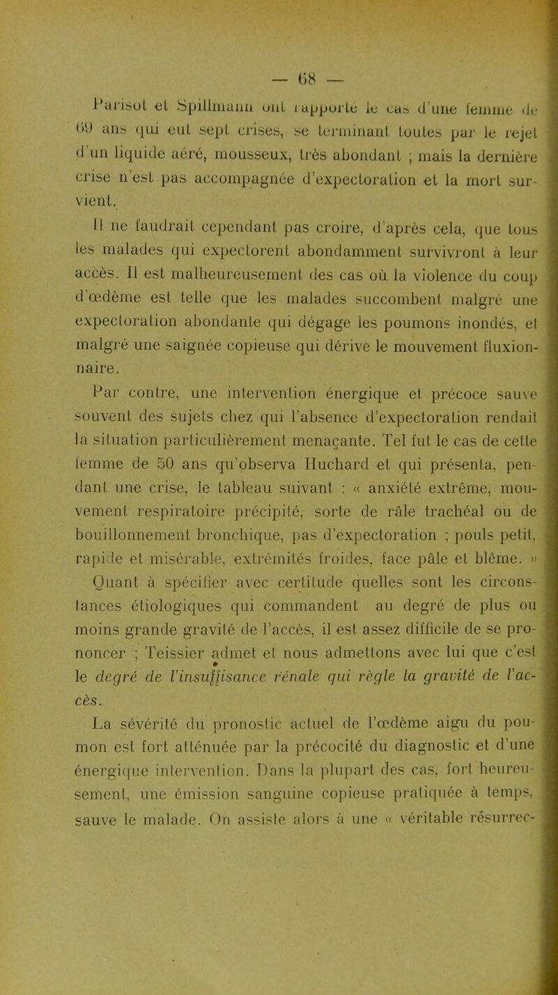 l'arisot el Spillmaim ont rapporté le cas dune femme de ()(d ans qui eut sept crises, se terminant foutes par le rejet d un liquide aéré, mousseux, très abondant ; mais la dernière C1’ise n’est pas accompagnée d’expectoration et la mort sur- vient. 11 ne faudrait cependant pas croire, d’après cela, que tous les malades qui expectorent abondamment survivront à leur accès. Il est malheureusement des cas où la violence du coup d œdème est telle que les malades succombent malgré une expectoration abondante qui dégage les poumons inondés, el malgré une saignée copieuse qui dérive le mouvement fiuxion- naire. Par contre, une intervention énergique et précoce sauve souvent des sujets chez qui l’absence d’expectoration rendait la situation particulièrement menaçante. Tel fut le cas de cette femme de 50 ans qu’observa Huchard et qui présenta, pen- dant une crise, le tableau suivant : « anxiété extrême, mou- vement respiratoire précipité, sorte de râle trachéal ou de bouillonnement bronchique, pas d’expectoration ; pouls petit, rapide et misérable, extrémités froides, face pâle et blême. » Quant à spécifier avec certitude quelles sont les circons- tances étiologiques qui commandent au degré de plus ou moins grande gravité de l’accès, il est assez difficile de se pro- noncer ; Teissier admet el nous admettons avec lui que c’est ♦ le degré de VinsuHisance rénale qui, règle la gravité de l'ac- cès. La sévérité du pronostic actuel de l’œdème aigu du pou- mon est fort atténuée par la précocité du diagnostic et d'une énergique intervention. Dans la plupart des cas, fort heureu- sement, une émission sanguine copieuse pratiquée à temps, sauve le malade. On assiste alors à une « véritable résurrec-