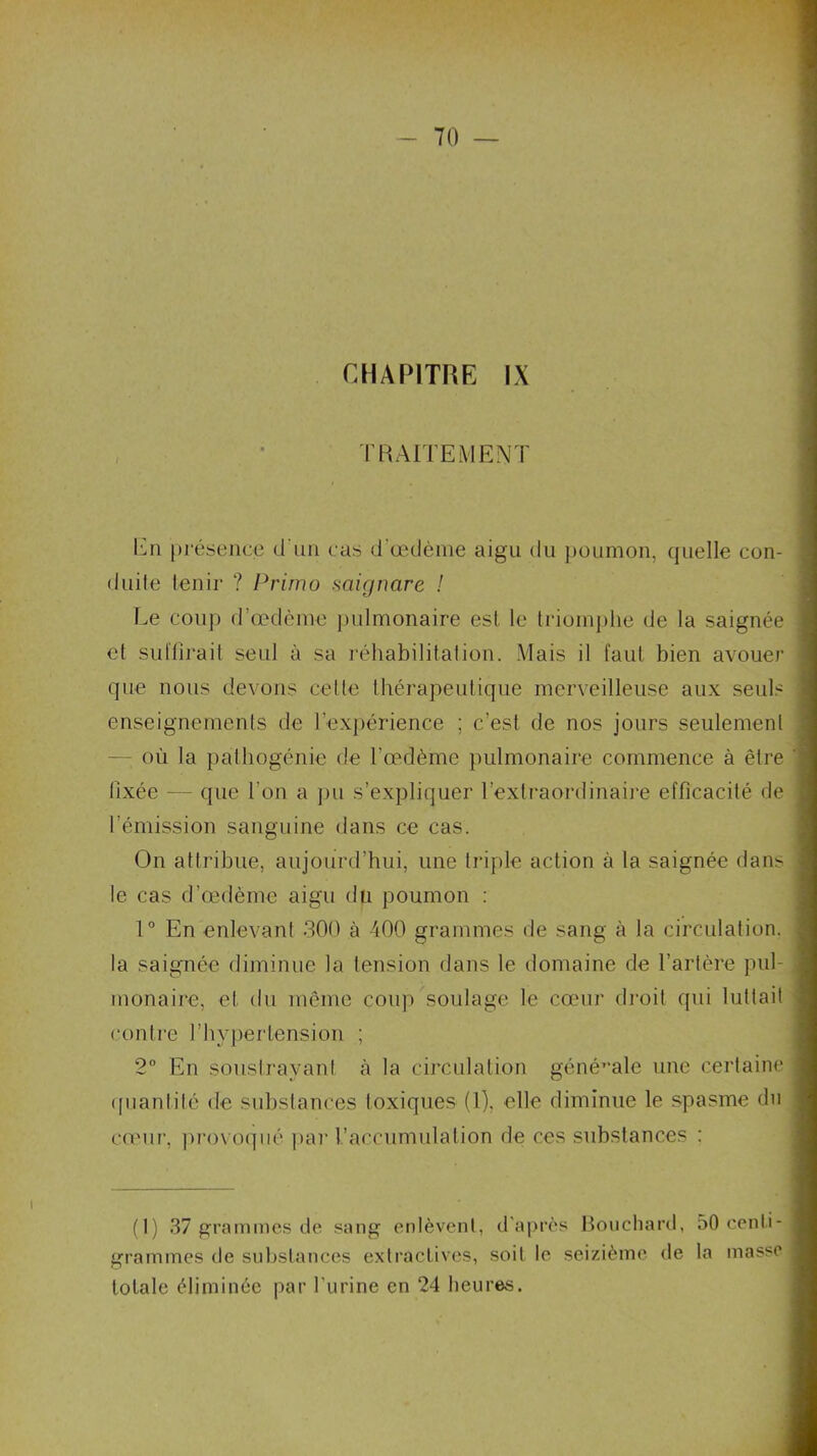 CHAPITRE IX TRAITEMENT En présence d'un cas d’œdème aigu du poumon, quelle con- duite tenir ? Primo saignare ! Le coup d’œdème pulmonaire est le triomphe de la saignée et suffirait seul à sa réhabilitation. Mais il faut bien avouer que nous devons cette thérapeutique merveilleuse aux seuls enseignements de l’expérience ; c’est de nos jours seulement où la pathogénie de l’œdème pulmonaire commence à être lixée — que l’on a pu s’expliquer l’extraordinaire efficacité de l’émission sanguine dans ce cas. On attribue, aujourd’hui, une triple action à la saignée dans le cas d’œdème aigu du poumon : 1° En enlevant 300 à 400 grammes de sang à la circulation, la saignée diminue la tension dans le domaine de l’artère pul- monaire, et du même coup soulage le cœur droit qui luttait contre l’hypertension ; 2° En soustrayant à la circulation générale une certaine quantité de substances toxiques (1). elle diminue le spasme du cœur, provoqué par l’accumulation de ces substances : (I) 37 grammes de sang enlèvent, d'après Bouchard, 50 centi- grammes de substances extractives, soit le seizième de la masse totale éliminée par l’urine en 24 heures.