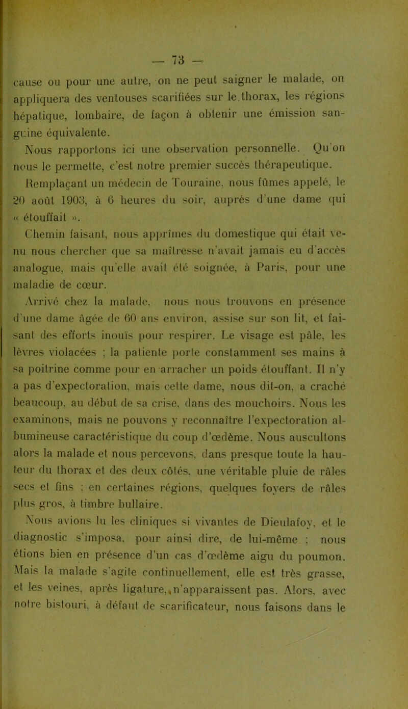 cause ou pour une autre, on ne peut saigner le malade, on appliquera des ventouses scarifiées sur le.thorax, les régions hépatique, lombaire, de façon à obtenir une émission san- guine équivalente. Nous rapportons ici une observation personnelle. Qu'on nous le permette, c’est notre premier succès thérapeutique. Remplaçant un médecin de Touraine, nous fûmes appelé, le 20 août 1903, à 6 heures du soir, auprès d’une dame qui « étouffait ». Chemin faisant, nous apprîmes du domestique qui était ve- nu nous chercher que sa maîtresse n'avait jamais eu d accès analogue, mais qu’clle avait été soignée, à Paris, pour une maladie de cœur. Arrivé chez la malade, nous nous trouvons en présence d une dame âgée de 00 ans environ, assise sur son lit, et fai- sant des efforts inouïs pour respirer. Le visage est pâle, les lèvres violacées ; la patiente porte constamment ses mains à sa poitrine comme pour en arracher un poids étouffant. Il n’y a pas d'expectoration, mais celte dame, nous dit-on, a craché beaucoup, au début de sa crise, dans des mouchoirs. Nous les examinons, mais ne pouvons y reconnaître l’expectoration al- bumineuse caractéristique du coup d’œdème. Nous auscultons alors la malade et nous percevons, dans presque toute la hau- teur du thorax et des deux côtés, une véritable pluie de râles secs et fins ; en certaines régions, quelques foyers de râles plus gros, à timbre bifilaire. Nous avions lu les cliniques si vivantes de Dieulafoy, et le diagnostic s’imposa, pour ainsi dire, de lui-même ; nous étions bien en présence d’un cas d’œdème aigu du poumon. Mais la malade s’agite continuellement, elle est très grasse, et les veines, après ligature,,n’apparaissent pas. Alors, avec notre bistouri, à défaut de scarificateur, nous faisons dans le
