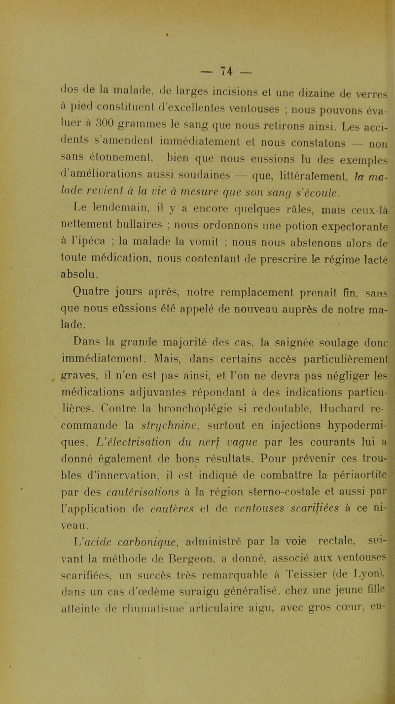 — 74- — <los de la malade, de larges incisions et une dizaine de verres ■> pied constituent d excellentes ventouses ; nous pouvons éva- luer à 300 grammes le sang que nous retirons ainsi. Les acci- dents s’amendent immédiatement et nous constatons — non sans étonnement, bien que nous eussions lu des exemples d améliorations aussi soudaines — que, littéralement, la ma- lade revient à la vie à mesure que son sang s'écoule. Le lendemain, il y a encore quelques raies, mais ceux-là nettement bullaires ; nous ordonnons une polion expectorante à 1 ipéca ; la malade la vomit : nous nous abstenons alors de toute médication, nous contentant de prescrire le régime lacté absolu. Quatre jours après, notre remplacement prenait fin, sans que nous eûssions été appelé de nouveau auprès de notre ma- lade. Dans la grande majorité des cas, la saignée soulage donc immédiatement. Mais, dans certains accès particulièrement graves, il n’en est pas ainsi, et l’on ne devra pas négliger les médications adjuvantes répondant à des indications particu- lières. Contre la broncboplégie si redoutable, Huchard re- commande la strychnine, surtout en injections hypodermi- ques. L’électrisation du ner\ vague par les courants lui a donné également de bons résultats. Pour prévenir ces trou- bles d’innervation, il est indiqué de combattre la périaortite par des cautérisations à la région sterno-costale et aussi par l’application de cautères et de ventouses scarifiées à ce ni- veau. L'cicicle carbonique, administré par la voie rectale, sui- vant la méthode de Bergeon, a donné, associé aux ventouses scarifiées, un succès très remarquable à Teissier (de Lyon), dans un cas d’œdème suraigu généralisé, chez une jeune fille atteinte de rhumatisme articulaire aigu, avec gros cœur, en-