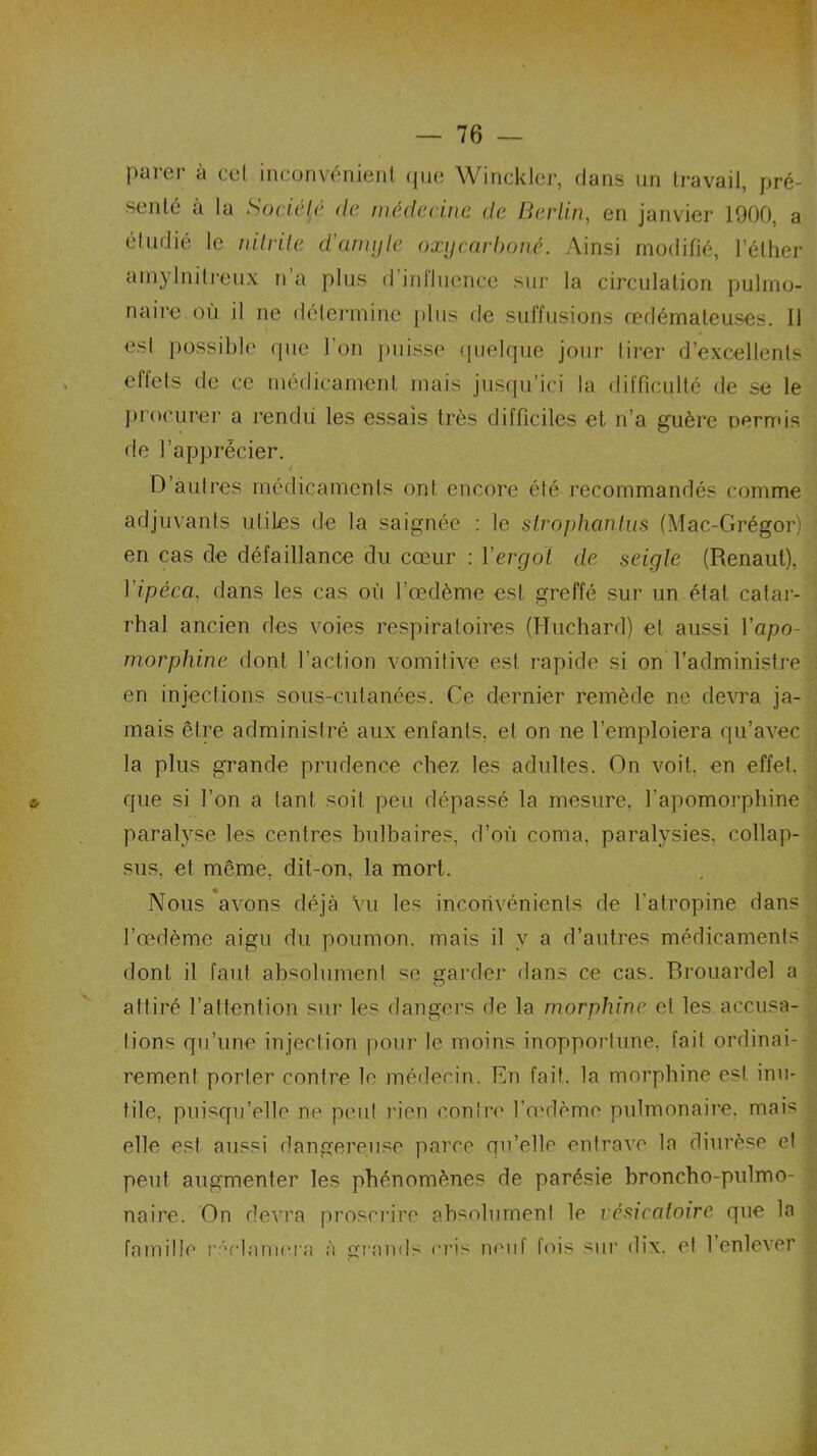 Parer à ccl inconvénient que Winckler, dans un travail, pré- senté à la Société de médecine de Berlin, en janvier 1900, a étudié le nitrite d'amyle oxgcarboné. Ainsi modifié, l’éther amylnilreux n a plus d influence sur la circulation pulmo- naire où il ne détermine plus de suffusions œdémateuses. 11 esl possible que I on puisse quelque jour tirer d’excellents effets de ce médicament mais jusqu’ici la difficulté de se le procurer a rendu les essais très difficiles et n’a guère permis de l’apprécier. t 0 autres médicaments ont encore été recommandés comme adjuvants utiles de la saignée : le slrophanlus (Mac-Grégor) en cas de défaillance du cœur : l'ergot de seigle (Renaut), l'ipéca, dans les cas où l’œdème est greffé sur un état catar- rhal ancien des voies respiratoires (Huchard) et aussi l’apo- morphine dont l’action vomitive est rapide si on l’administre en injections sous-cutanées. Ce dernier remède ne devra ja- mais être administré aux enfants, et on ne l’emploiera qu’avec la plus grande prudence chez les adultes. On voit, en effet, que si l’on a tant soit peu dépassé la mesure, l'apomorphine paralyse les centres bulbaires, d’où coma, paralysies, collap- sus, et même, dit-on, la mort. Nous avons déjà Vu les inconvénients de l'atropine dans l’œdème aigu du poumon, mais il y a d’autres médicaments dont il faut absolument se garder dans ce cas. Brouardel a attiré l’attention sur les dangers de la morphine et les accusa- tions qu’une injection pour le moins inopportune, fait ordinai- rement porter contre le médecin. En fait, la morphine est inu- tile, puisqu’elle ne peut rien contre l’œdème pulmonaire, mais elle est aussi dangereuse parce qu’elle entrave la diurèse et peut augmenter les phénomènes de parésie broncho-pulmo- naire. On devra proscrire absolument le vésicatoire que la famille réclamera à grands cris neuf fois sur dix. et l’enlever