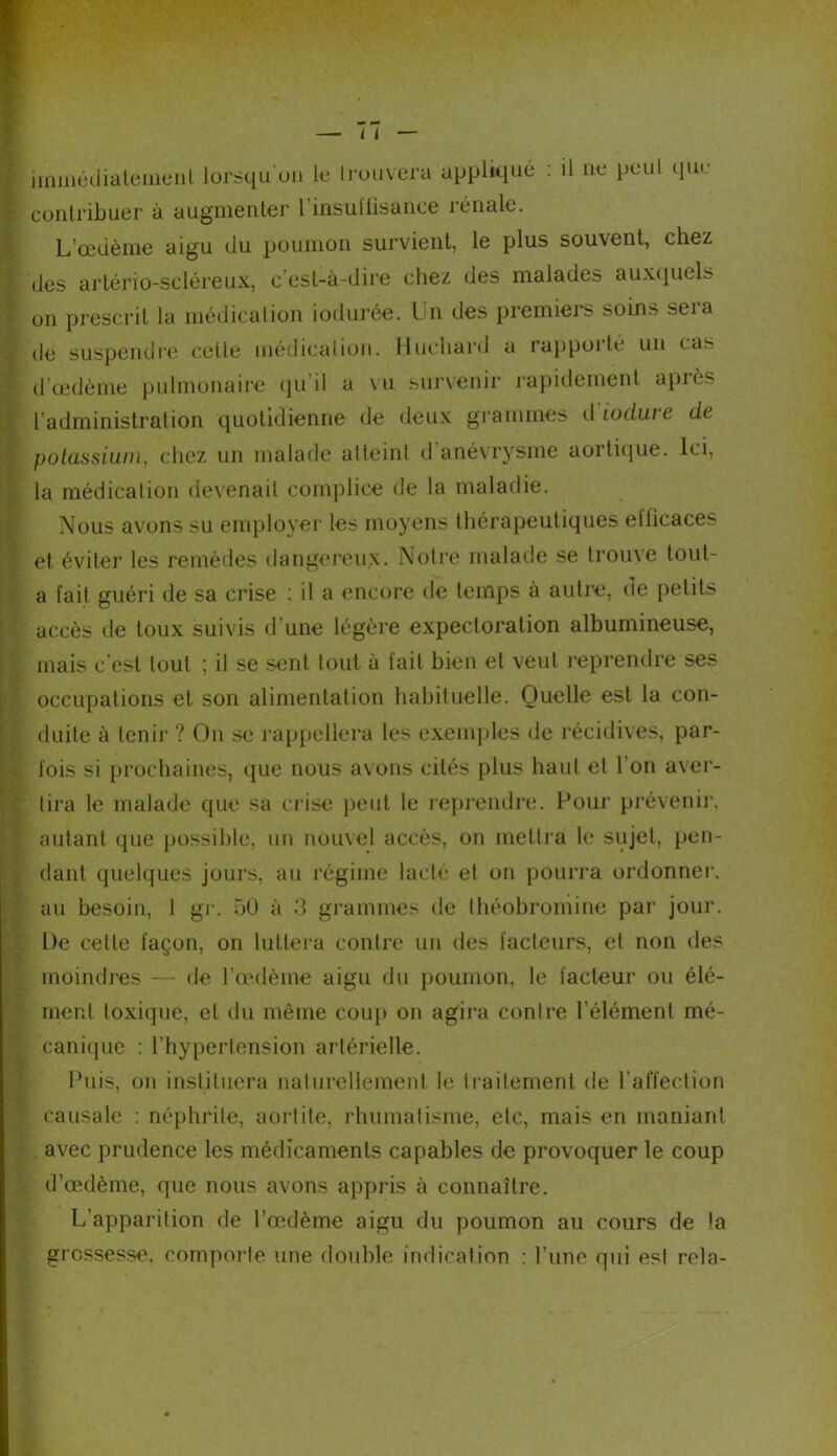 immédiatement lorsqu'on le trouvera appliqué : il ne peut que contribuer à augmenter l’insuffisance rénale. L’œdème aigu du poumon survient, le plus souvent, chez des artério-scléreux, c'est-à-dire chez des malades auxquels on prescrit la médication iodurée. I n des premiers soins seia de suspendre celle médication. Huchard a rappoi le un cas d’œdème pulmonaire qu’il a vu survenir rapidement après l’administration quotidienne de deux grammes il iodure de potassium, chez un malade atteint d anévrysme aortique. Ici, la médication devenait complice de la maladie. Nous avons su employer les moyens thérapeutiques efficaces et éviter les remèdes dangereux. Notre malade se trouve tout- a fait guéri de sa crise ; il a encore de temps à autre, de petits accès de toux suivis d’une légère expectoration albumineuse, mais c'est tout ; il se sent tout à fait bien et veut reprendre ses occupations et son alimentation habituelle. Quelle est la con- duite à tenir ? On se rappellera les exemples de récidives, par- fois si prochaines, que nous avons cités plus haut et I on aver- tira le malade que sa crise peut le reprendre. Pour prévenir, autant que possible, un nouvel accès, on mettra le sujet, pen- dant quelques jours, au régime lacté et on pourra ordonner, au besoin, I gr. 50 à 3 grammes de théobroniine par jour. De cette façon, on luttera contre un des facteurs, et non des moindres — île l’œdème aigu du poumon, le facteur ou élé- ment toxique, et du même coup on agira contre l’élément mé- canique : l’hypertension artérielle. Puis, on instituera naturellement le traitement de l’affection causale : néphrite, aortite, rhumatisme, etc, mais en maniant avec prudence les médicaments capables de provoquer le coup d’œdème, que nous avons appris à connaître. L’apparition de l’œdème aigu du poumon au cours de la grossesse, comporte une double indication : l’une qui est rela-