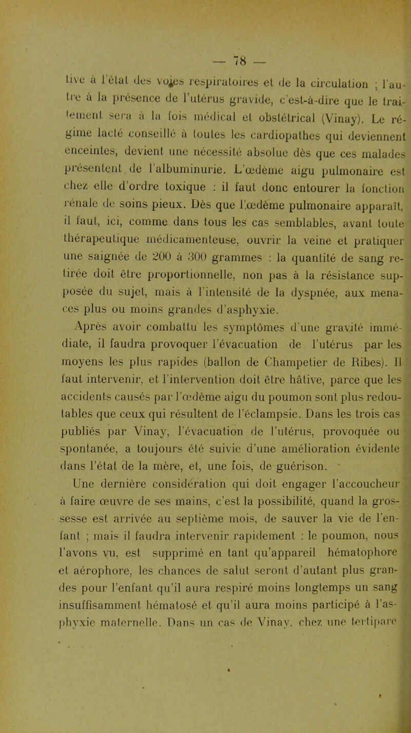 tive à 1 état des vo^es respiratoires et (Je la circulation ; l'au- tre à Ja présence de l’utérus gravide, c'est-à-dire que le trai- tement sera à la fois médical et obstétrical (Vinay). Le ré- gime lacté conseillé à toutes les cardiopathes qui deviennent enceintes, devient une nécessité absolue dès que ces malades présentent, de l'albuminurie. L’œdème aigu pulmonaire est chez elle d’ordre toxique : il faut donc entourer la fonction rénale île soins pieux. Dès que l’œdème pulmonaire apparaît, il faut, ici, comme dans tous les cas semblables, avant toute thérapeutique médicamenteuse, ouvrir la veine et pratiquer une saignée de 200 à 300 grammes : la quantité de sang re- tirée doit être proportionnelle, non pas à la résistance sup- posée du sujet, mais à l’intensité de la dyspnée, aux mena- ces plus ou moins grandes d’asphyxie. Après avoir combattu les symptômes d’une gravité immé- diate, il faudra provoquer l’évacuation de l’utérus par les moyens les plus rapides (ballon de Champetier de Ribes). il faut intervenir, et l’intervention doit être hâtive, parce que les accidents causés par l'œdème aigu du poumon sont plus redou- tables que ceux qui résultent de l’éclampsie. Dans les trois cas publiés par Vinay, l’évacuation de l’utérus, provoquée ou spontanée, a toujours été suivie d’une amélioration évidente dans l’état de la mère, et, une fois, de guérison. Une dernière considération qui doit engager l’accoucheur à faire œuvre de ses mains, c’est la possibilité, quand la gros- sesse est arrivée au septième mois, de sauver la vie de l'en- fant ; mais il faudra intervenir rapidement : le poumon, nous l’avons vu, est supprimé en tant qu’appareil hématophore et aérophore, les chances de salut seront d’autant plus gran- des pour l’enfant qu’il aura respiré moins longtemps un sang insuffisamment hématosé et qu’il aura moins participé à l’as- phyxie maternelle. Dans un cas de Vinay, chez une terlipare