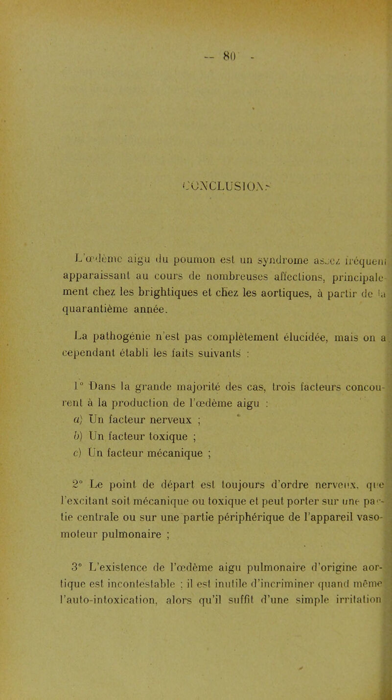 CONCLUSION.- L’œdème aigu du poumon est un syndrome as^ez îréquem apparaissant au cours de nombreuses affections, principale ment chez les brightiques et cbez les aortiques, à partir de la quarantième année. La pathogénie n est pas complètement élucidée, mais on a cependant établi les laits suivants : 1° Dans la grande majorité des cas, trois facteurs concou- rent à la production de l’œdème aigu : a) Un facteur nerveux ; b) Un facteur toxique ; c) Un facteur mécanique ; 2° Le point de départ est toujours d’ordre nerveux, que l’excitant soit mécanique ou toxique et peut porter sur une par- tie centrale ou sur une partie périphérique de l’appareil vaso- moteur pulmonaire ; 3° L’existence de l’œdème aigu pulmonaire d’origine aor- tique est incontestable : il esl inutile d’incriminer quand même l’anto-intoxication, alors qu’il suffit d’une simple irritation