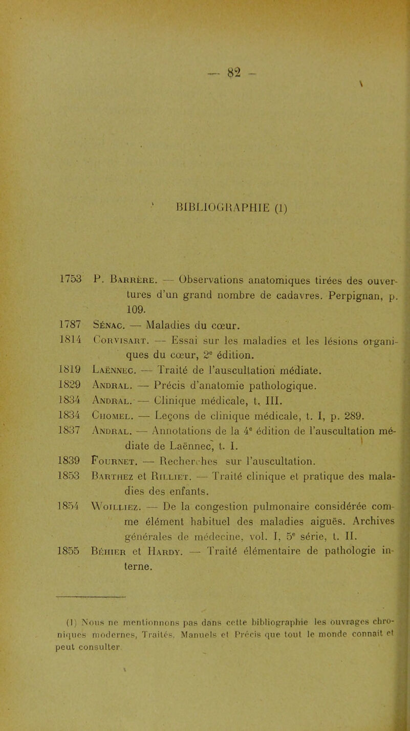 1753 1787 1814 1819 1829 1834 1834 1837 1839 1853 1854 1855 P. Barrère. — Observations anatomiques tirées des ouver- tures d’un grand nombre de cadavres. Perpignan, p. 109. Sénac. — Maladies du cœur. Corvisart. — Essai sur les maladies et les lésions organi- ques du cœur, 2° édition. Laënnec. — Traité de l’auscultation médiate. Andral. — Précis d’anatomie pathologique. Andral.-— Clinique médicale, t. III. Ciiomel. — Leçons de clinique médicale, t. I, p. 289. Andral. — Annotations de la 4e édition de l’auscultation mé- diate de Laënnec, t. 1. Fournet. — Recherches sur l’auscultation. Barthez et Rilliet. — Traité clinique et pratique des mala- dies des enfants. Woilliez. — De la congestion pulmonaire considérée com- me élément habituel des maladies aiguës. Archives générales de médecine, vol. I, 5e série, t. IL Béhier et Hardy. — Traité élémentaire de pathologie in- terne. (1) Nous ne mentionnons pas dans cette bibliographie les ouvrages chro- niques modernes, Traités, Manuels et Précis que tout le monde connait et peut consulter