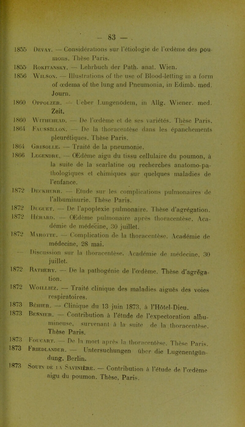 1855 Devay. — Considérations sur l’étiologie de l’œdème des pou mous. Thèse Paris. 1855 Hokitansky. — Lehrbuch (1er Path. anat. Wien. 1856 Wilson. — Illustrations of thc use of Blood-letting in a forrn of œdema of the lung and Pneumonia, in Edimb. med. Journ. 1860 Oppolzer. — l eber Lungenodem, in Allg. Wiener, med. Zeit. 1860 \\ ithehead. — De l’œdème el de ses variétés. T hèse Paris. 1864 l'u ssillon. — De la thoracentèse dans les épanchements pleurétiques. Thèse Paris. 1864 Grisolle. — Traité de la pneumonie. 1866 Legendre. — OEdème aigu du tissu cellulaire du poumon, à la suite de la scarlatine ou recherches anatomo-pa- thologiques el chimiques sur quelques maladies de l’enfance. 1872 Deckherr. — Etude sur les complications pulmonaires de l’albuminurie. Thèse Paris. 1872 Di guet. — De l’apoplexie pulmonaire. Thèse d’agrégation. 18/2 IIérard. — OEdème pulmonaire après thoracentèse. Aca- démie de médecine, 30 juillet. 1872 Marotte. — Complication de la thoracentèse. Académie de médecine, 28 mai. Discussion sur la thoracentèse. Académie de médecine, 30 juillet. 18/2 Rathery. — De la pathogénie de l’œdème. Thèse d’agréga- tion. 1872 W oilliez. Traité clinique des maladies aiguës des voies respiratoires. 1873 Béhter. — Clinique du 13 juin 1873, à l’Hôtel-Dieu. 1873 Besnter. — Contribution à l’étude de l’expectoration albu- mineuse. survenant h la suite de la thoracentèse. Thèse Paris. 18/3 houe art. — De la mort après la thoracentèse. Thèse Paris. 1873 Friedlander. — Untersuchungen über die Lugenentgün- dung. Berlin. 1873 SouiN DE 1 A Savinière. — Contribution à l’étude de l’œdème aigu du poumon. Thèse, Paris.
