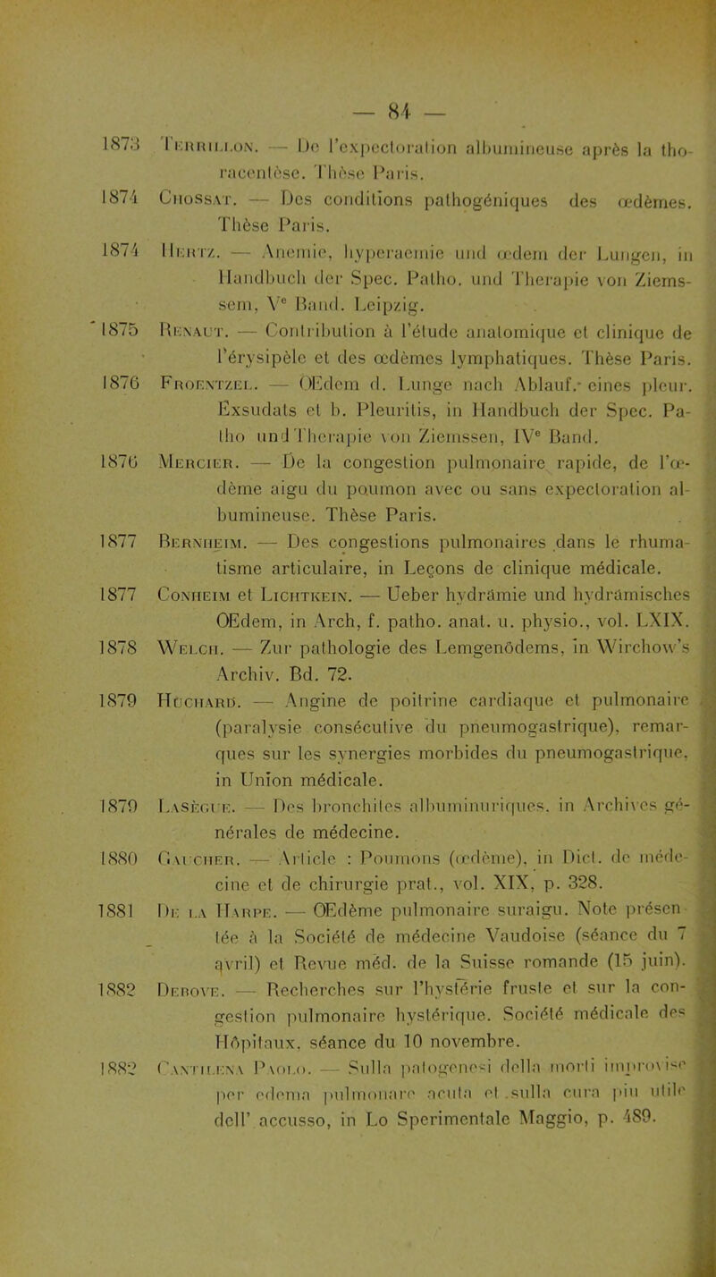 187.3 1 errii.i.on. — De l'expectoration albumineuse après la tho racenlèse. Thèse Paris. 1874 ChoSsat. — Des conditions palhogéniques des œdèmes. Thèse Paris. 1874 IIkhtz. — Anémié, hyperaemie und œdem der Lungen, in llandbuch der Spec. Palho. und Thérapie von Zierns- sem, Ve Bond. Leipzig. 1875 Henaut. — Contribution à l’élude anatomique et clinique de l'érysipèle et des œdèmes lymphatiques. Thèse Paris. 1876 Froentzee. — OEdem d. I.unge lia ch Ablauf.- cines pleur. Exsudais et b. Pleuritis, in llandbuch der Spec. Pa- lho und Thérapie von Ziemssen, IVe Band. 1876 Mercier. — De la congestion pulmonaire rapide, de l’œ- dème aigu du po.mnon avec ou sans expectoration al- bumineuse. Thèse Paris. 1877 Bernheim. — Des congestions pulmonaires dans le rhuma- tisme articulaire, in Leçons de clinique médicale. 1877 Conheim et Lichtkein. — Ueber hydramie und hydramisches OEdem, in Arch, f. patho. anal. u. physio., vol. LXIX. 1878 Welcii. — Zur pathologie des Lemgenôdems, In Wirchow’s Archiv. Bd. 72. 1879 H[jciiaro. — Angine de poitrine cardiaque et pulmonaire (paralysie consécutive du pneumogastrique), remar- ques sur les synergies morbides du pneumogastrique, in Union médicale. 1879 Lasègue. — Des bronchites albuminuriques, in Archives gé- nérales de médecine. 1880 Gai cher. —- \rlicle : Poumons (œdème), in Dict. de méde- cine et de chirurgie prat., vol. XIX, p. 328. 1881 De i.a 1T\rpe. — Œdème pulmonaire suraigu. Xote présen tée à la Société de médecine Vaudoise (séance du 7 avril) et Revue méd. de la Suisse romande (15 juin). 1882 Derove. — Recherches sur l’hystérie fruste et sur la con- gestion pulmonaire hystérique. Société médicale des Hôpitaux, séance du 10 novembre. 1882 Cantilena Paolo. — Sulla palogênesi délia morti improvise per edema pulmoiiare acuta et .sulla cura piu utile deir accusso, in Lo Spcrimentale Maggio, p. 489.