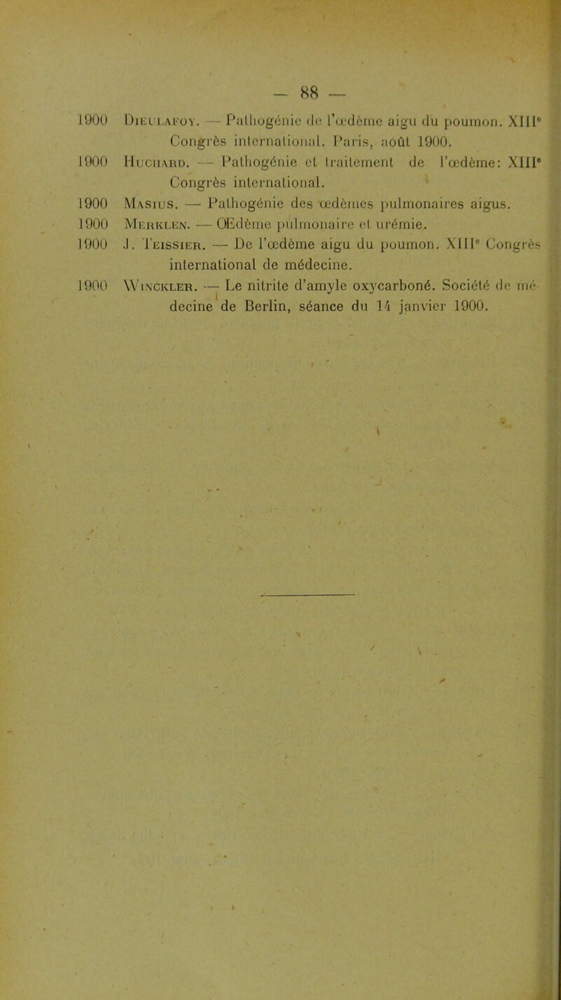 1900 Dieulafoy. — Pathogénie <1»; l’œdème aigu du poumon. XIIIe Congrès international. Paris, août 1900. 1900 Hucimrd. — Pathogénie et traitement de l’œdème: XIIIe Congrès international. 1900 Masius. — Pathogénie des œdèmes pulmonaires aigus. 1900 Merklen. — Œdème pulmonaire et urémie. 1900 .1. Teissier. — De l’œdème aigu du poumon. XIIIe Congrès international de médecine. 1900 Winckler. — Le nitrite d’amyle oxycarboné. Société de nié decine de Berlin, séance du 14 janvier 1900.
