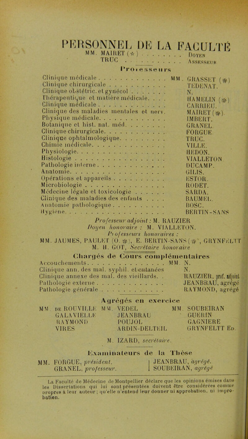 PERSONNEL DE LA MM. MAI II ET (* ) . . . TRUC Proiessenrs FACULTÉ Doyen . Assesseur Clinique médicale MM. GRASSET (ft) Clinique chirurgicale TEDENAT. Clinique obstélric. et gynécol N. Thérapeutique et matière médicale. . . . IIAMEL1N (*) Clinique médicale CARRIEU. Clinique des maladies mentales et nerv. MAIRET(^) Physique médicale IMBERT. Botanique et hist. nal. méd GRANEL. Clinique chirurgicale FORGUE Clinique ophtalmologique TRUC. Chimie médicale VILLE. Physiologie HEDON. Histologie VIALLETON Pathologie inlerne DUCAMP. Anatomie GILIS. Opérations et appareils ESTOR. Microbiologie RODET. Médecine légale et toxicologie SARDA. Clinique des maladies des enfants .... BAUMEL. Anatomie pathologique BOSC. Hygiène BERTIN-SANS Professeur adjoint : M. RAUZIER Doyen honoraire: M. VIALLETON. Pi of esseurs honoraires : MM. JAUMES, PAULET (O.#;, E. BERTIN-SANS ( fis', GRYNFELTT M. H. GOT, Secrétaire honoraire Charriés de Cours complémentaires Accouchements MM. N. Clinique ann. des mal. syplii 1. et cutanées N. Clinique annexe des mal. des vieillards. . RAUZIER, prof, idjoiut Pathologie externe JEANBRAU, agrégé Pathologie générale RAYMOND, agrégé A<|rérjés en exercice MM deROUVILLE mm. vedel mm. SOUBEIRAN GALA VIELLE JEANBRAU * GUERIN RAYMOND POUJOL GAGNIERE VIRES ARD1N-DELTEIL GRYNFELTT Ed. M. IZARD, secrétaire. Examinateurs de la Thèse MM. FORGUE, •président. JEANBRAU, agrégé. GRANEL, professeur. SOUBEIRAN, agrégé La Faculté de Médecine de Montpellier déclare que les opinions émises dans les Disserlations qui lui sont présentées doivent être considérées comme propres à leur auteur ; qu’elle n’entend leur donner ui approbation, ni impro- bation.