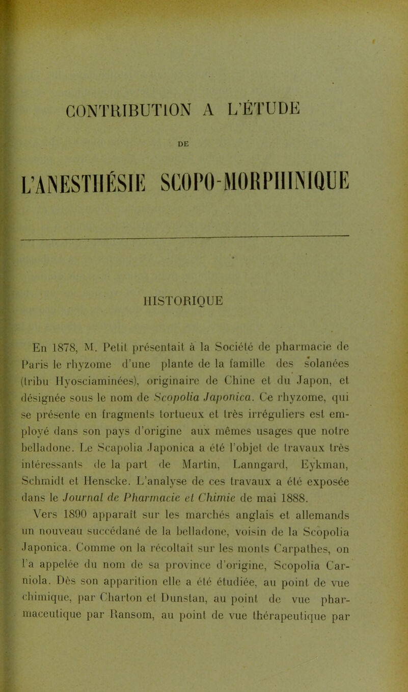 CONTRIBUTION A L’ETUDE DE L’ANESTIIÉSIK SCO PO MO H P HINIQL E HISTORIQUE En 1878, M. Petit présentait à la Société de pharmacie de Paris le rhyzome d’une plante de la famille des solanées (tribu Ilyosciaminées), originaire de Chine et du Japon, et désignée sous le nom de Scopolia Japonica. Ce rhyzome, qui se présente en fragments tortueux et très irréguliers est em- ployé dans son pays d’origine aux mêmes usages que notre belladone. Le Scapolia Japonica a été l’objet de travaux très intéressants de la part de Martin, Lanngard, Eykman, Schmidt et Henscke. L’analyse de ces travaux a été exposée dans le Journal de Pharmacie et Chimie de mai 1888. Vers 1890 apparaît sur les marchés anglais et allemands un nouveau succédané de la belladone, voisin de la Scopolia daponiea. Comme on la récoltait sur les monts Carpathes, on l a appelée du nom de sa province d’origine, Scopolia Car- niola. Dès son apparition elle a été étudiée, au point de vue chimique, par Charton et Dunslan, au point de vue phar- maceutique par Ransom, au point de vue thérapeutique par