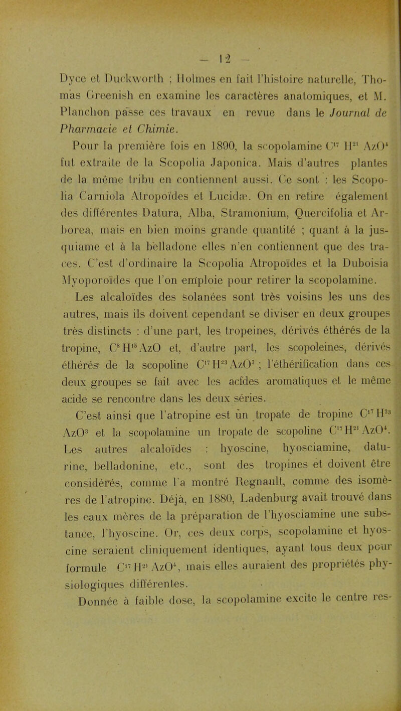 I i Dyce et Durkworth ; Holmes en fail l’histoire naturelle, Tho- mas Oreenish en examine les caractères anatomiques, et M. Planclion passe ces travaux en revue dans le Journal de Pharmacie et Chimie. Pour la première fois en 1800, la scopolamine C17 II-1 AzO* fut extraite de la Scopolia Japonica. Mais d’autres plantes de la même tribu en contiennent aussi. Ce sont. : les Scopo- lia Carniola Alropoïdes et Lucidau On en retire également des différentes Dalura, Alba, Stramonium, Quercifolia et Ar- borea, mais en bien moins grande quantité ; quant à la jus- quiarne et à la belladone elles n’en contiennent que des tra- ces. C’est d’ordinaire la Scopolia Atropoïdes et la Duboisia Myoporoïdes que l'on emploie pour retirer la scopolamine. Les alcaloïdes des solanées sont très voisins les uns des autres, mais ils doivent cependant se diviser en deux groupes très distincts : d’une part, les tropeines, dérivés éthérés de la tropine, C8H15AzO et, d’autre part, les scopoleines, dérivés éthérés1 de la scopoline C,7H23Âz03; l’éthérification dans ces deux groupes se fait avec les acfdes aromatiques et le même acide se rencontre dans les deux séries. C’est ainsi que l’atropine est ùn tropate de tropine C17H23 AzO3 et la scopolamine un tropate de scopoline Cl7H21AzO*. Les autres alcaloïdes : hyoscine, hyosciamine, datu- rine, belladonine, etc., sont des tropines et doivent être considérés, comme l'a montré Régnault, comme des isomè- res de l’atropine. Déjà, en 1880, Ladenhurg avait trouvé dans les eaux mères de la préparation de 1 hyosciamine une subs- tance, l’hyoscine. Or, ces deux corps, scopolamine et hyos- cine seraient cliniquement identiques, ayant tous deux pour formule C17 H-1 AzO4, mais elles auraient des propriétés phy- siologiques différentes. Donnée à faible dose, la scopolamine excite le centre res-