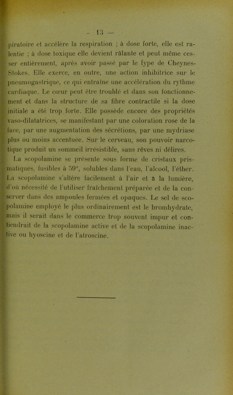 piratoire et accélère la respiration ; à dose forte, elle est ra- lentie ; à dose toxique elle devient râlante et peut même ces- ser entièrement, après avoir passé par le type de Cheynes- Stokes. Elle exerce, en outre, une action inhibitrice sur le pneumogastrique, ce qui entraîne une accélération du rythme cardiaque. Le cœur peut être troublé et dans son fonctionne- ment eL dans la structure de sa fibre contractile si la dose initiale a été trop forte. Elle possède encore des propriétés vaso-dilatatrices, se manifestant par une coloration rose de la face, par une augmentation des sécrétions, par une mydriase plus ou moins accentuée. Sur le cerveau, son pouvoir narco- tique produit un sommeil irrésistible, sans rêves ni délires. La scopolamine se présente sous forme de cristaux pris- matiques, fusibles à 59°, solubles dans l'eau, l’alcool, l’éther. La scopolamine s’altère facilement à l’air et a la lumière, d’où nécessité de l’utiliser fraîchement préparée et de la con- server dans des ampoules fermées et opaques. Le sel de sco- polamine employé le plus ordinairement est le bromhydratc, mais il serait dans le commerce trop souvent impur et con- tiendrait de la scopolamine active cl de la scopolamine inac- tive ou hyoscine et de l’atroscine.