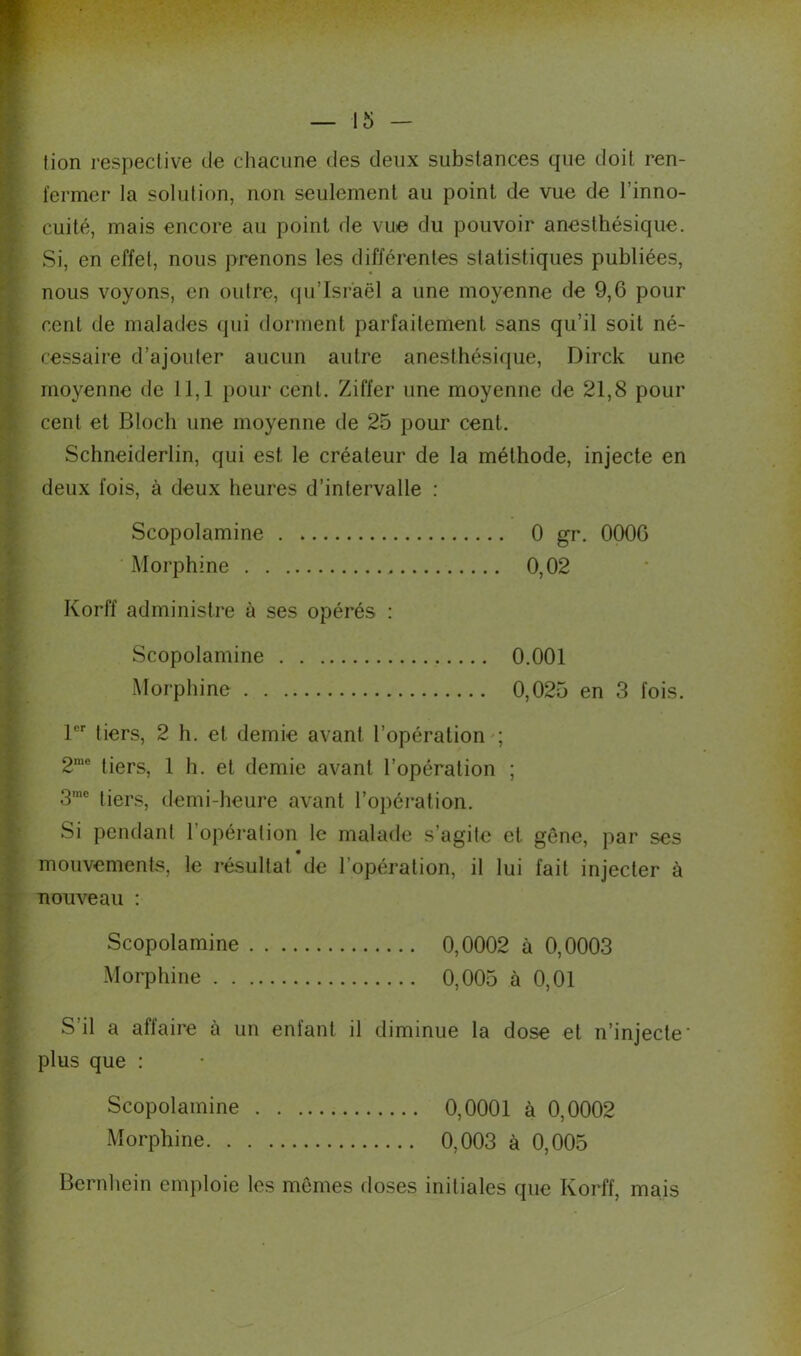 tion respective de chacune des deux substances que doit ren- fermer la solution, non seulement au point de vue de l’inno- cuité, mais encore au point de vue du pouvoir anesthésique. Si, en effet, nous prenons les différentes statistiques publiées, nous voyons, en outre, qu’Israël a une moyenne de 9,6 pour cent de malades qui dorment parfaitement sans qu’il soit né- cessaire d’ajouter aucun autre anesthésique, Dirck une moyenne de 11,1 pour cent. Ziffer une moyenne de 21,8 pour cent et Bloch une moyenne de 25 pour cent. Schneiderlin, qui est le créateur de la méthode, injecte en deux fois, à deux heures d’intervalle : Scopolamine 0 gr. 0006 Morphine 0,02 Korff administre à ses opérés : Scopolamine 0.001 Morphine 0,025 en 3 fois. 1er tiers, 2 h. et demie avant l’opération ; 2me tiers, 1 h. et demie avant l’opération ; 3me tiers, demi-heure avant l’opération. Si pendant 1 opération le malade s’agite et gêne, par ses mouvements, le résultat de 1 opération, il lui fait injecter à nouveau : Scopolamine 0,0002 à 0,0003 Morphine 0,005 à 0,01 S’il a affaire à un enfant il diminue la dose et n’injecte' plus que : Scopolamine 0,0001 à 0,0002 Morphine 0,003 à 0,005 Bernhein emploie les mêmes doses initiales que Korff, mais