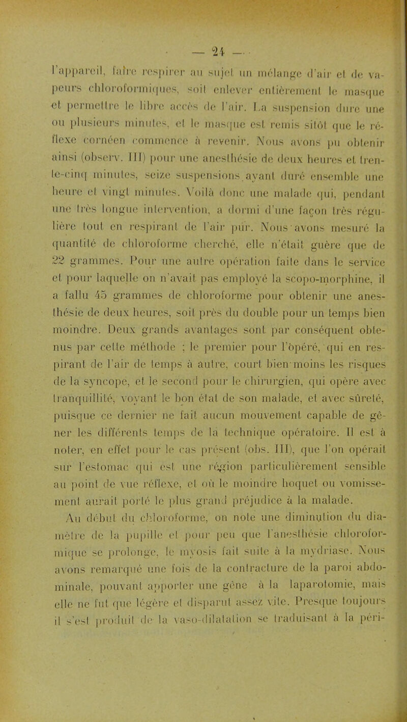U l’appareil, faire respirer au sujoI un mélange d'air et de va- peurs chloroloriniqucs, soit enlever entièrement le masejue <d pei mettre le libre acres de I air. La suspension dui'c une ou plusieurs minutes, et le masque est. remis sitôt (pie le ré- flexe cornéen commence à revenir. Nous avons pu obtenir ainsi (observ. III) pour une anesthésie de deux heures et (ren- te-cinq minutes, seize suspensions ayant duré ensemble une heure et vingt minutes. Voilà donc une malade qui, pendant une très longue intervention, a dormi d’une façon très rémi- hère tout en respirant de l’air pur. Nous avons mesuré la quantité de chloroforme cherché, elle n’était guère que de 22 grammes. Pour une autre opération faite dans le service et pour laquelle on n'avait pas employé la scopo-morphine, il a fallu 45 grammes de chloroforme pour obtenir une anes- thésie de deux heures, soit près du double pour un temps bien moindre. Deux grands avantages sont par conséquent obte- nus par celle méthode ; le premier pour l’Opéré, qui en res- pirant de l’air de temps à autre, court bien-moins les risques de la syncope, et le second pour le chirurgien, (pii opère avec tranquillité, voyant le bon étal de son malade, et avec sûreté, puisque ce dernier ne fait aucun mouvement capable de gê- ner les différents temps de la technique opératoire. 11 est à noter, en effet pour le cas présent (obs. III), que l'on opérait sur l’estomac qui est une région particulièrement sensible au point de vue réflexe, cl où le moindre hoquet ou vomisse- ment aurait porté le plus grand préjudice à la malade. Au début du chloroforme, on note une diminution du dia- mètre de la pupille et pour peu que l’anesthésie chlorofor- mique se prolonge, le myosis fait suite à la mydriasc. Nous axons remarqué une fois de la contracture de la paroi abdo- minale, pouvant apporte]1 une gène à la laparotomie, mais elle ne fut que légère et disparut assez vite. Presque toujours il s'est produit de la vaso-dilatation se traduisant à la péri-