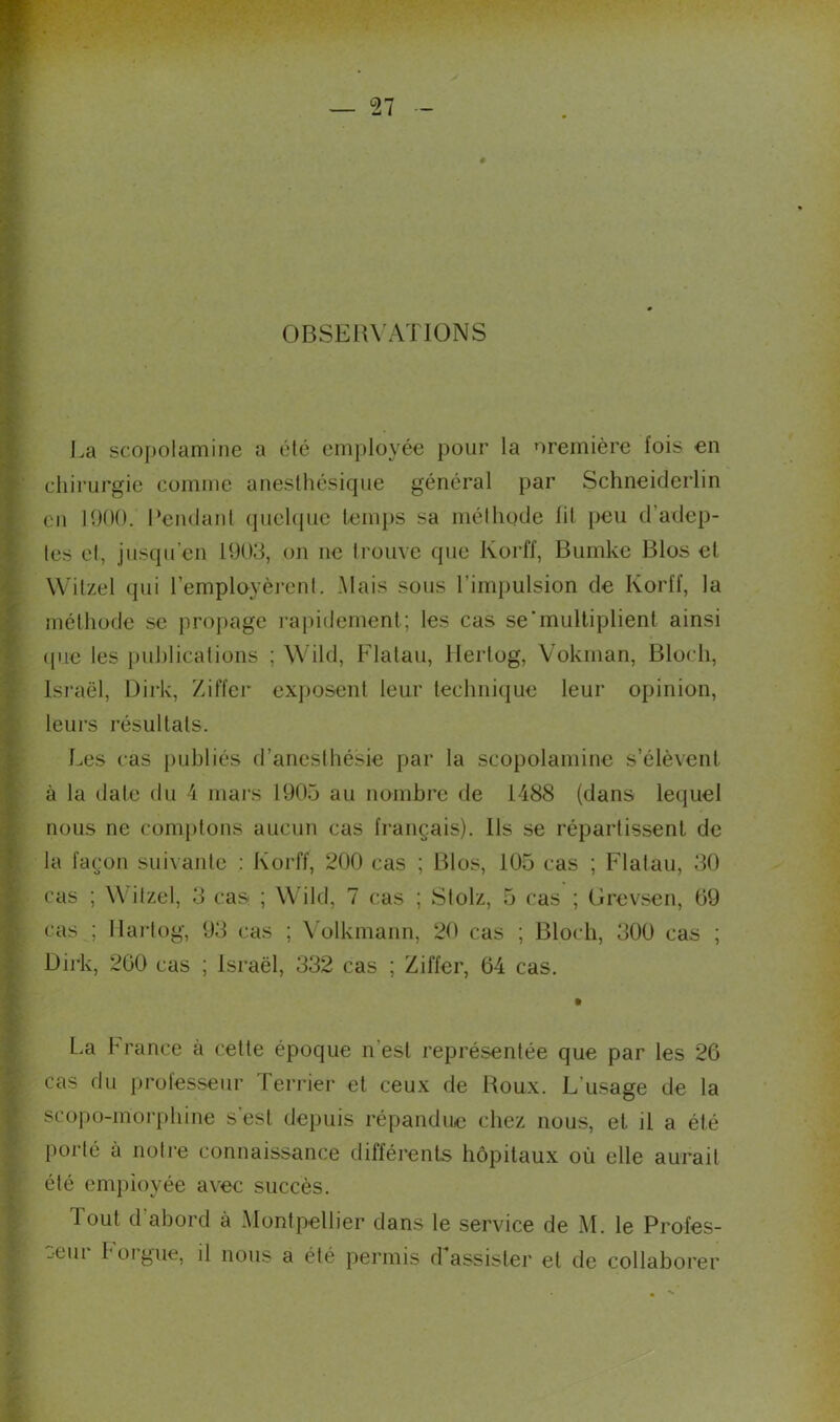 OBSERVATIONS La scopolamine a été employée pour la première fois en chirurgie comme anesthésique général par Schneiderlin en 1900. Pendant quelque temps sa méthode lit peu d'adep- tes et, jusqu’en 1903, on ne trouve que Korff, Bumke Bios et Witzel qui l’employèrent. Mais sous l’impulsion de Korff, la méthode se propage rapidement; les cas se‘multiplient ainsi (pie les publications ; Wild, Flatau, Hertog, Vokman, Bloch, Israël, Dirk, Ziffer exposent leur technique leur opinion, leurs résultats. Les cas publiés d’anesthésie par la scopolamine s’élèvent à la date du 4 mars 1905 au nombre de 1488 (dans lequel nous ne comptons aucun cas français). Ils se répartissent de la façon suivante : Korff, 200 cas ; Bios, 105 cas ; Flatau, 30 cas ; Witzel, 3 cas ; Wild, 7 cas ; Stolz, 5 cas ; Grevsen, 69 cas ; Ilartog, 93 cas ; Volkmann, 20 cas ; Bloch, 300 cas ; Dirk, 200 cas ; Israël, 332 cas ; Ziffer, 64 cas. La France a cette époque n est représentée que par les 26 cas du professeur Terrier et ceux de Roux. L usage de la scopo-morphine s'est depuis répandue chez nous, et il a été poi té à notre connaissance différents hôpitaux où elle aurait été employée avec succès. I out d abord à Montpellier dans le service de M. le Profes- seur h orgue, il nous a été permis d^assister et de collaborer