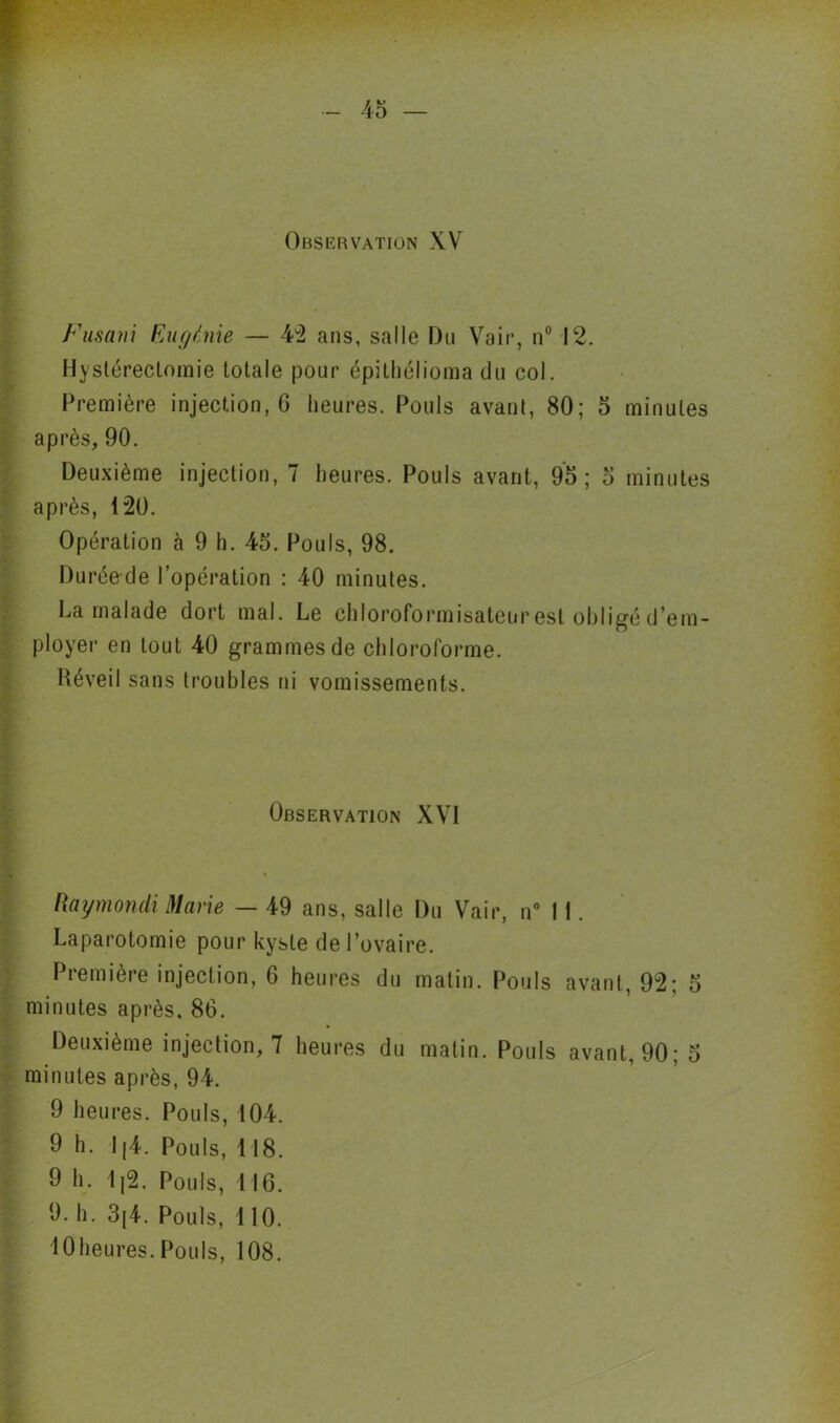 Observation XV Fusant Eugénie — 42 ans, salle Du Vair, n° 12. Hystérectomie totale pour épithélioma du col. Première injection, 6 heures. Pouls avant, 80; 5 minutes après, 90. Deuxième injection, 7 heures. Pouls avant, 95; 5 minutes après, 120. Opération à 9 h. 45. Pouls, 98. Duréede l’opération : 40 minutes. La malade dort mal. Le chloroformisateur est obligé d’em- ployer en tout 40 grammes de chloroforme. Réveil sans troubles ni vomissements. Observation XVI Raymondi Marie — 49 ans, salle Du Vair, n° 11. Laparotomie pour kyste de l’ovaire. I îemière injection, G heures du matin. Pouls avant, 92; 5 minutes après, 86. Deuxième injection, 7 heures du matin. Pouls avant, 90; 5 minutes après, 94. 9 heures. Pouls, 104. 9 h. I(4. Pouls, 118. 9 h. 1|2. Pouls, 116. 9. h. 3[4. Pouls, 110. lOheures. Pouls, 108.