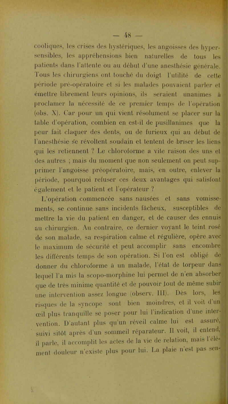 cooliques, les crises des hystériques, les angoisses des hyper- sensibles, les appréhensions bien naturelles de tous les . patients dans l’attente ou au début d’une anesthésie générale. Tous les chirurgiens ont touché du doigt l’utilité de cette période pré-opératoire et si les malades pouvaient parler et émettre librement leurs opinions, ils seraient unanimes à proclamer la nécessité de ce premier temps de l’opération (obs. X). Car pour un qui vient résolument se placer sur la table d’opération, combien en est-il de pusillanimes que la peur l'ait claquer des dents, ou de furieux qui au début de l’anesthésie Se révoltent soudain et tentent de briser les liens . qui les retiennent ? Le chloroforme a vite raison des uns et des autres ; mais du moment que non seulement on peut sup- primer l’angoisse préopératoire, mais, en outre, enlever la période, pourquoi refuser ces deux avantages qui satisfont également et le patient et l’opérateur ? L’opération commencée sans nausées et sans vomisse- ments, se continue sans incidents fâcheux, susceptibles de mettre la vie du patient en danger, et de causer des ennuis au chirurgien. Au contraire, ce dernier voyant le teint rosé de son malade, sa respiration calme et régulière, opère avec le maximum de sécurité et peut accomplir sans encombre les différents temps de son opération. Si l'on est obligé de donner du chloroforme à un malade, l’état de torpeur dans lequel l’a mis la scopo-morphine lui permet de n’en absorber que de très minime quantité et de pouvoir tout de même subir une intervention assez longue (observ. III). Dès lors, les | risques de la syncope sont bien moindres, et il voit d'un œil plus tranquille se poser pour lui 1 indication dune intei - ^ venlion. D’autant plus qu’un réveil calme lui est assuré, suivi sitôt après d’un sommeil réparateur. Il voit, il entend, il parle, il accomplit les actes de la vie de relation, mais 1 clé- ^ nient douleur n’existe plus pour lui. La plaie nest pas senj