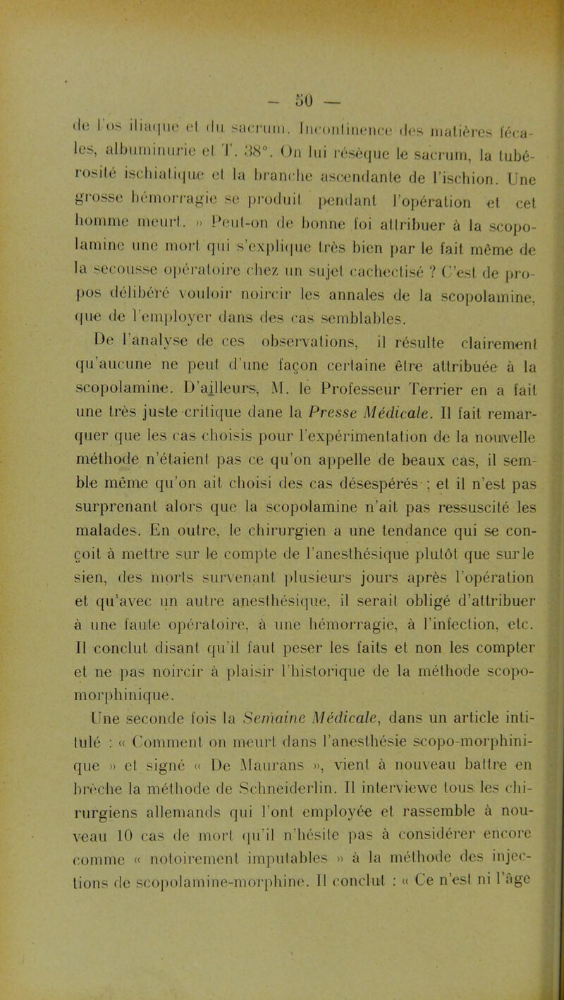 les, albuminurie et I . .18°. On lui résèque le sacrum, la tubé- rosité ischialique et la brandie ascendante de l'ischion. Une grosse hémorragie se produit pendant l’opération et cet homme meurt. » Peut-on de bonne loi attribuer à la scopo- I amine une mort qui s’explique très bien par le fait même de la secousse opératoire chez un sujet cacheclisé ? C’est de pro- pos délibéré vouloir noircir les annales de la scopolamine, «pie de l’employer dans des cas semblables. De l’analyse de ces observations, il résulte clairement qu’aucune ne peut d’une façon certaine être attribuée à la scopolamine. D’ailleurs, M. le Professeur Terrier en a fait une très juste -critique dane la Presse Médicale. Il fait remar- quer que les cas choisis pour l’expérimentation de la nouvelle méthode n’étaient pas ce qu’on appelle de beaux cas, il sem- ble même qu’on ait choisi des cas désespérés ; et il n’est pas surprenant alors que la scopolamine n’ait, pas ressuscité les malades. En outre, le chirurgien a une tendance qui se con- çoit à mettre sur le compte de l’anesthésique plutôt que sur le sien, des morts survenant plusieurs jours après l’opération et qu’avec un autre anesthésique, il serait obligé d’attribuer à une faute opératoire, à une hémorragie, à l’infection, etc. II conclut disant qu’il faut peser les faits et non les compter et ne pas noircir à plaisir l’historique de la méthode scopo- morphinique. Une seconde fois la Semaine Médicale, dans un article inti- tulé : « Comment on meurt dans l’anesthésie scopo-morphini- que » et signé « De Maurans », vient à nouveau battre en brèche la méthode de Schneiderlin. Il interviewe tous les chi- rurgiens allemands qui l'ont employée et rassemble à nou- veau 10 cas de mort qu’il n’hésite pas à considérer encore comme « notoirement imputables » à la méthode des injec- tions de scopolamine-morphine. Il conclut : « Ce n’est ni l’âgé