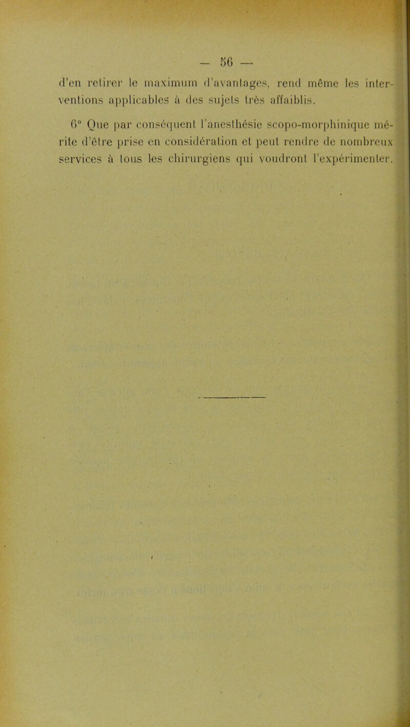 d’en retirer le maximum d’avantages, rend môme les inter- ventions applicables à des sujets très affaiblis. 6° Que par conséquent l'anesthésie scopo-morphinique mé- rite d’être prise en considération et peut rendre de nombreux services à tous les chirurgiens qui voudront l’expérimenter.
