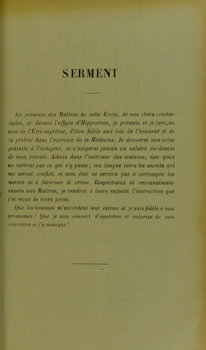 SERMENT En yresence des Maîtres de cette Ecole, de mes chers condis- ciples, et devant l'effigie d'Hippocrate, je promets et je jure,au nom de l'Etre suprême, d’être fidèle aux lois de l’honneur et de la probité dans l'exercice de la Médecine. Je donnerai mes soins gratuits à l’indigent, et n’exigerai jamais un salaire au-dessus de mon travail. Admis dans l’intérieur des maisons, mes yeux ne verront pas ce qui s’y passe ; ma langue taira les secrets qui me seront confiés, et mon état ne servira pas à corrompre les mœurs ni à favoriser le crime, liespectueux et reconnaissant envers mes Maîtres, je rendrai à leurs enfants l’instruction que j’ai reçue de leurs pères. Que les hommes m’accordent leur estime si je suis fidèle à mes promesses ! Que je sois couvert d’opprobre et méprisé de mes confrères si j’y manque !