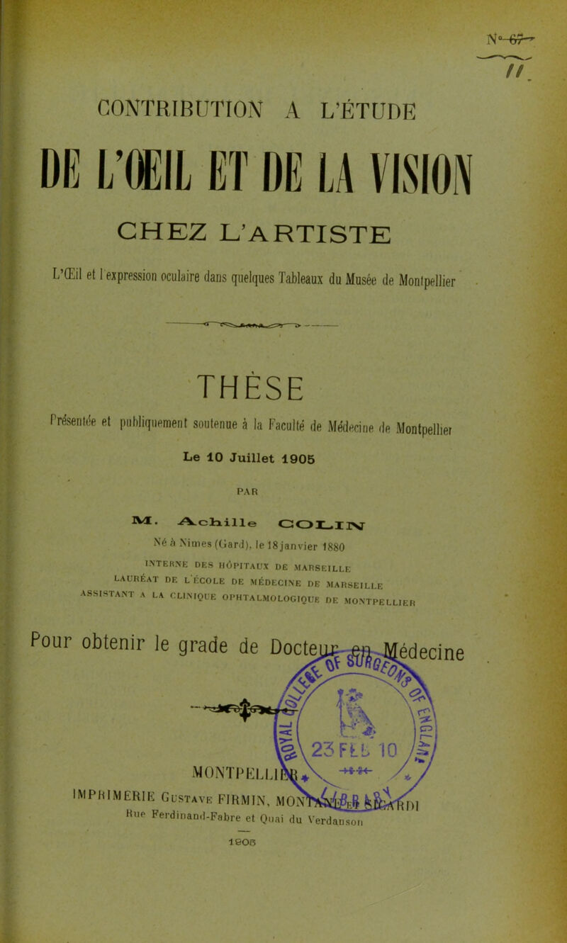 NM#- u\ CONTRIBUTION A L’ÉTUDK DE L’ŒIL ET DE LA VISION CHEZ L’ARTISTE L’Œil et 1 expression oculaire dans quelques Tableaux du Musée de Montpellier THÈSE Présentée et publiquement soutenue à la Faculté de Médecine de Montpellier Le 10 Juillet 1905 PAR IME- Achille COLIN Né à Nimes (Gard), le 18janvier 1880 INTERNE DES HÔPITAUX DE MARSEILLE LAUREAT DE L ÉCOLE DE MÉDECINE DE MARSEILLE ASSISTANT A LA CLINIQUE OPHTALMOLOGIQUE DE MONTPELLIER Pour obtenir le grade de Docte MONT IMPRIMERIE Gustave FIRMIN, ihwin Hne Ferdinand-Fabre et Quai du Verdauson 1903