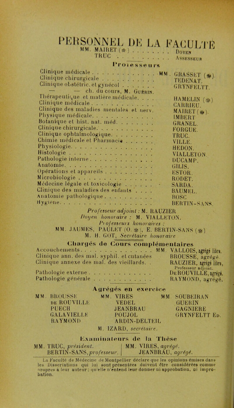 PERSONNEL DE LA MM. MAI MET ( * ) . TRUC ’ ' Croies se ii rs FACULTÉ Doyen • Assesseur Clinique médicale # Clinique chirurgicale Clinique obslétric. et gynécol — ch. du cours, M. Guéhin. Thérapeutique et matière médicale. Clinique médicale Clinique des maladies mentales et nerv. Physique médicale Botanique et hist. nat. méd Clinique chirurgicale. Clinique ophtalmologique Chimie médicale et Pharmacie Physiologie Histologie Pathologie interne : Anatomie. Opérations et appareils . . Microbiologie Médecine légale et toxicologie Clinique des maladies des enfants .... Anatomie pathologique Hygiène MM . GRASSET (*) TEDENAT. GRYNFELTT. HA MELIN (#) CA1UUEU. MAlftET (#) IMBERT CHANEL. FORGUE. TRUC. VILLE. HE DON. VIALLETON DUCAMP. G1LIS. ESTOR. RODET. SARDA. BAUMEL. BOSC BEBTIN-SANS. Professeur adjoint : M. RAUZIER Doyen honoraire : M. VIALLETON. Piojesseurs honoraires : MM. J A U M ES, PAULET(0.#), E. BERTIN-SANS (#} M. H. GOT, Secrétaire honoraire Chargés de Cours complémentaires Accouchements MM. VA LLOIS, agrégé libr». Clinique ann. des mal. syphil. et cutanées BROUSSE, agrégé Clinique annexe des mal. des vieillards. . RAUZIER, agrégé libre, Professeur adjoint. Pathologie externe DeROUVILLE,agrégé. Pathologie générale RAYMOND, agrégé. Agrégés en exercice MM. BROUSSE MM. VIRES MM SOUBE1RAN de ROUVILLE VEDEL GUEBIN PUECH JEANBRAU GAGNIERE GALAVIELLK POUJOL GRYNFELTT Ed. RAYMOND ARD1N-DELTEIL M. IZARD, secrétaire. Examinateurs de la Thèse MM. TRUC, 'président. MM. VIRES, agrégé. BERTIN-SANS,professeur. JEANBRAU, agrégé. La Faculté de Médecine de Montpellier déclare que les opinions émises dans les Dissertations qui lui sont présentées doivent être considérées comme nropres à leur auteur : qu elle n’entend leur donner ni approbation, ni impro- bation.