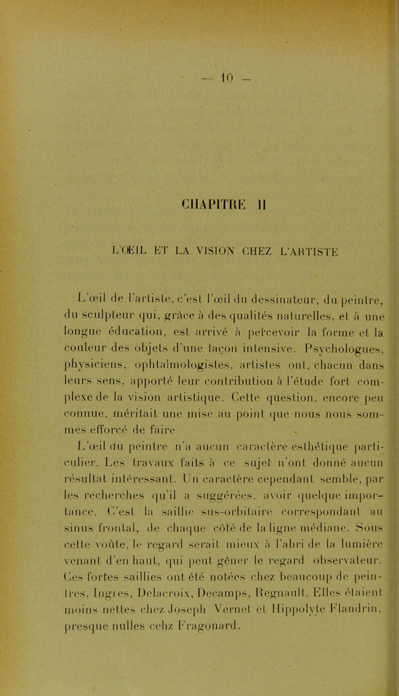 CHAPITRE II L’OEIL ET LA VISION CHEZ L’ARTISTE L œil de l’artiste, c’est l’œil du dessinateur, du peintre, du sculpteur qui, grâce à des qualités naturelles, et à une longue éducation, est arrivé à pefcevoir la forme et la couleur des objets d’une façon intensive. Psychologues, physiciens, ophtalmologistes, artistes ont, chacun dans leurs sens, apporté leur contribution à l’étude fort com- plexe de la vision artistique. Cette question, encore peu connue, méritait une mise au point que nous nous som- mes efforcé de faire L’œil du peintre n’a aucun caractère esthétique parti- culier. Les travaux faits à ce sujet n'ont donné aucun résultat intéressant. Un caractère cependant semble, par les recherches qu’il a suggérées, avoir quelque impor- tance. C’est la saillie sus-orbitaire correspondant au sinus frontal, de chai]ne côté de la ligne médiane. Sous cette voûte, le regard serait mieux à l’abri de la lumière venant d’en haut, qui peut gêner le regard observateur. Ces fortes saillies ont été notées chez beaucoup de pein- tres, Ingres, Delacroix, Decamps, Régnault. Elles étaient moins nettes chez Joseph Vernet et Hippolyte Elandrin, presque nul les cehz Kragonard.