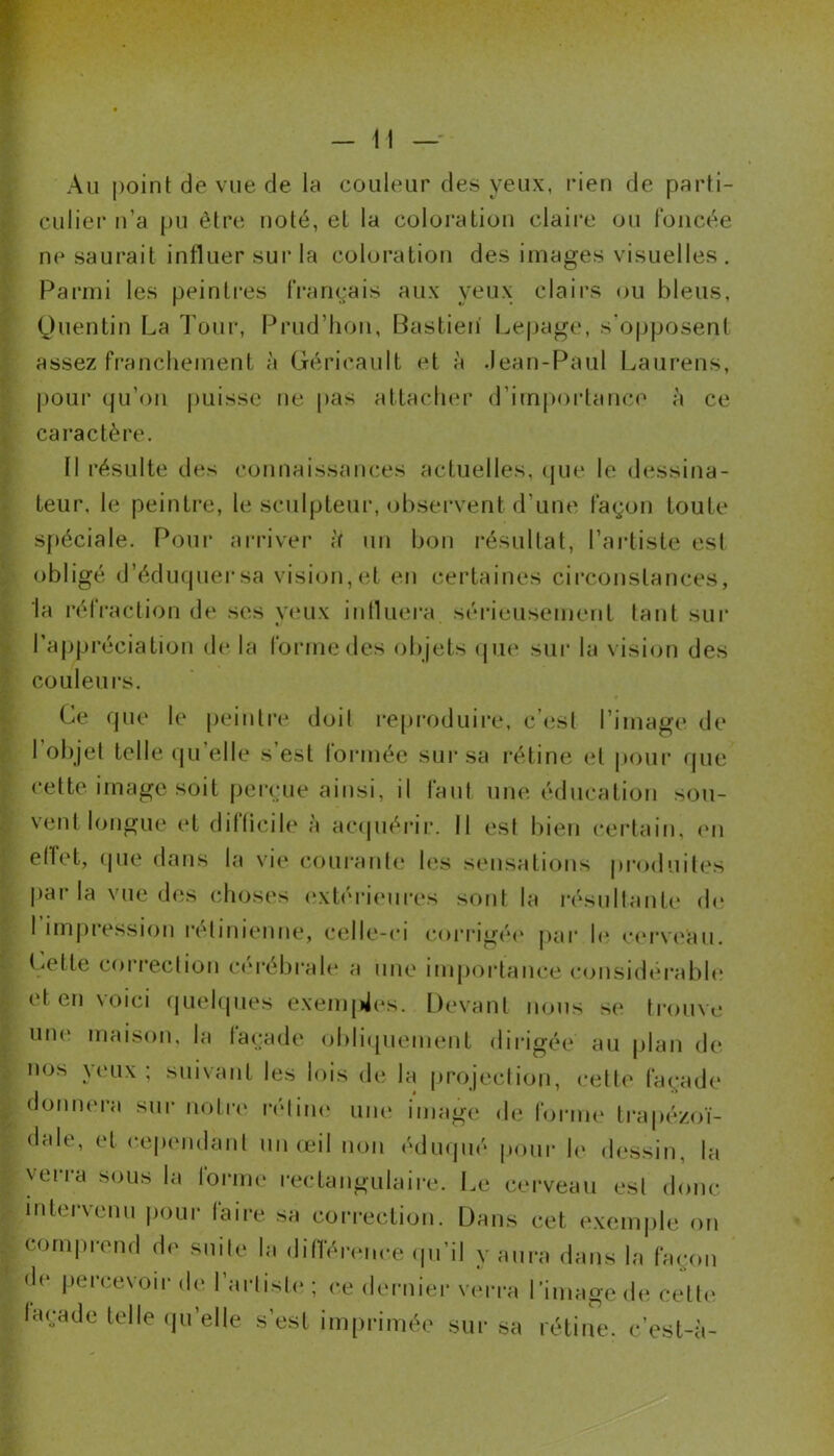 Au point de vue de lu couleur des yeux, rien de parti- culier n’a pu être noté, et la coloration claire ou foncée ne saurait influer sur la coloration des images visuelles . Parmi les peintres français aux yeux clairs ou bleus, Quentin La Tour, Prud’hon, Bastien Lepage, s’opposent assez franchement à Géricault et à .Jean-Paul Laurens, pour qu’on puisse ne pas attacher d’importance à ce caractère. Il résulte des connaissances actuelles, que le dessina- teur, le peintre, le sculpteur, observent d’une façon toute spéciale. Pour arriver ;f un bon résultat, l’artiste est obligé d’éduquer sa vision, et en certaines circonstances, la réfraction de ses yeux influera sérieusement tant sur l’appréciation de la forme des objets que sur la vision des couleurs. Ce que le peintre doit reproduire, c’est l’image de I objet telle qu elle s’est formée sur sa rétine et pour que cette image soit perçue ainsi, il faut une éducation sou- vent longue et difficile à acquérir. Il est bien certain, en effet, que dans la vie courante les sensations produites parla vue des choses extérieures sont la résultante de l’impression rétinienne, celle-ci corrigée par le cerveau. Celle correction cérébrale a une importance considérable et en voici quelques exemples. Devant nous se trouve une maison, la taçade obliquement dirigée au plan de nos y eux ; suivant les lois de la projection, cette façade donnera sur notre rétine une image de forme trapézoï- dale, et cependant un œil non éduqué pour le dessin, la verra sous la forme rectangulaire. Le cerveau est donc intervenu pour laire sa correction. Dans cet exemple on comprend de suite la différence qu’il y aura dans la façon de percevoir de l’artiste ; ce dernier verra l’image de cette façade telle quelle s’est imprimée sur sa rétine, c’est-à-