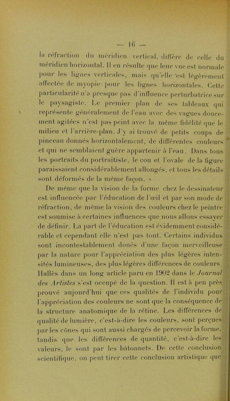 — 16 - la réfraction du méridien vertical, diffère de colle du méridien horizontal. I l en résulte que leur vue est normale P0111' It'S lignes verticales, mais qu'elle ‘est légèrement affectée de myopie pour les lignes horizontales. Cette particularité n’a presque pas d'influence perturbatrice sur le paysagiste. Ce premier plan de ses tableaux qui représente généralement de l’eau avec des vagues douce- ment agitées n est pas peint avec la même fidélité que le milieu et I arrière-plan. J y ai trouvé de petits coups de pinceau donnés horizontalement, de differentes couleurs et qui ne semblaient guère appartenir à l’eau. Dans tous les portraits du portraitiste, le cou et l’ovale de la figure paraissaient considérablement allongés, et tous les détails sont déformés de la même façon. » De même que la vision de la forme chez le dessinateur est influencée par l’éducation de l’œil et par son mode de réfraction, de même la vision des couleurs chez le peintre est soumise à certaines influences que nous allons essayer de définir. La part de l’éducation est évidemment considé- rable et cependant elle n’esl pas tout. Certains individus sont incontestablement doués d’une façon merveilleuse par la nature pour l’appréciation des plus légères inten- sités lumineuses, des plus légères différences de couleurs. Hallès dans un long article paru en 1902 dans le Journal des Artistes s’est occupé de la question. 11 esta peu près, prouvé aujourd’hui que ces qualités de l’individu pour l’appréciation des couleurs ne sont que la conséquence de la structure anatomique de la rétine. Les différences de qualité de lumière, c’est-à-dire les couleurs, sont perçues parles cônes qui sont aussi chargés de percevoir la forme, tandis que les différences de quantité, c’est-à-dire les valeurs, le sont par les bâtonnets. De cette conclusion scientifique, on peut tirer cette conclusion artistique que