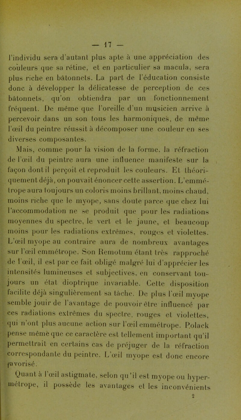 l’individu sera d’autanl plus apte à une appréciation des couleurs que sa rétine, et en particulier sa macula, sera plus riche en bâtonnets. La part de l'éducation consiste donc à développer la délicatesse de perception de ces bâtonnets, qu’on obtiendra par un fonctionnement fréquent. De même que l'oreille d’un musicien arrive à percevoir dans un son tous les harmoniques, de même l'œil du peintre réussit à décomposer une couleur en ses diverses composantes. Mais, comme pour la vision de la forme, la réfraction de l’œil du peintre aura une influence manifeste sur la façon dont il perçoit et reproduit les couleurs. Et théori- quement déjà, on pouvait énoncer cette assertion. L’emmé- trope aura toujours un coloris moins brillant, moins chaud, moins riche que le myope, sans doute parce que chez lui l’accommodation ne ?>e produit que pour les radiations moyennes du spectre, le vert et le jaune, el beaucoup moins pour les radiations extrêmes, rouges et violettes. L'œil myope au contraire aura de nombreux avantages sur l’œil emmétrope. Son Remotum étant très rapproché de l'œil, il est par ce fait obligé malgré lui d’apprécier les intensités lumineuses et subjectives, en conservant tou- jours un état dioptrique invariable. Cette disposition facilite déjà singulièrement sa tâche. Le plus l’œil myope semble jouir de 1 avantage de pouvoir être influencé par ces radiations extrêmes du spectre, rouges el violettes, qui n’ont plus aucune action sur l’œil emmétrope. Polack pense même que ce caractère est tellement important qu’il pcimettiait en certains cas de préjuger de la réfraction correspondante du peintre. L’œil myope est donc encore favorisé. (Juant a 1 œil astigmate, selon qu’il est myope ou hyper- métrope, il possède les avantages et les inconvénients 2