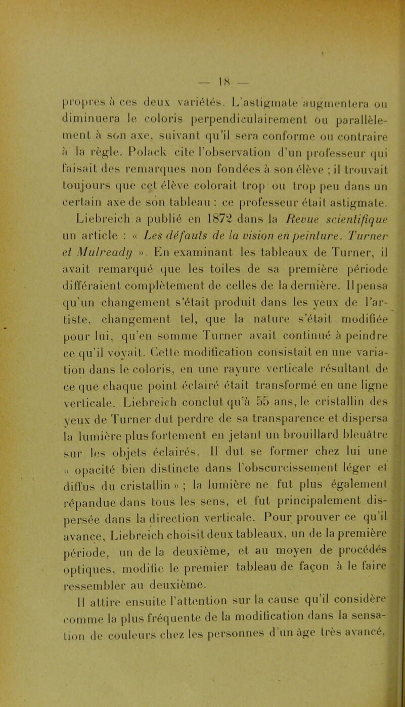 propres à ces deux variétés. L’astigmate augmentera ou diminuera le coloris perpendiculairement ou parallèle- ment à son axe, suivant qu’il sera conforme ou contraire à la règle. Polack cite l’observation d’un professeur qui faisait des remarques non fondées à son élève ; il trouvait toujours que cet élève colorait trop ou trop peu dans un certain axe de son tableau : ce professeur était astigmate. Liebreich a publié en 1872 dans la Revue scientifique un article : « Les défauts de la vision en peinture. Turner et Mulready ». En examinant les tableaux de Turner, il avait remarqué que les toiles de sa première période différaient complètement de celles de la dernière. Il pensa qu’un changement s’était produit dans les yeux de l’ar- tiste, changement tel, que la nature s’était modifiée pour lui, qu’en somme Turner avait continué à peindre ce qu’il voyait. Cette modification consistait en une varia- tion dans le coloris, en une rayure verticale résultant de ce que chaque point éclairé était transformé en une ligne verticale. Liebreich conclut qu’à 55 ans, le cristallin des yeux de Turner dut perdre de sa transparence et dispersa la lumière plus fortement en jetant un brouillard bleuâtre sur les objets éclairés. Il dut se former chez lui une u opacité bien distincte dans l’obscurcissement léger et diffus du cristallin » ; la lumière ne fut plus également répandue dans tous les sens, et fut principalement dis- persée dans la direction verticale. Pour prouver ce qu’il avance, Liebreich choisit deux tableaux, un de la première période, un de la deuxième, et au moyen de procédés optiques, modifie le premier tableau de façon à le faire ressembler au deuxième. Il attire ensuite l’attention sur la cause qu’il considère , comme la plus f réquente de la modification dans la sensa- tion de couleurs chez les personnes d un âge très avance,