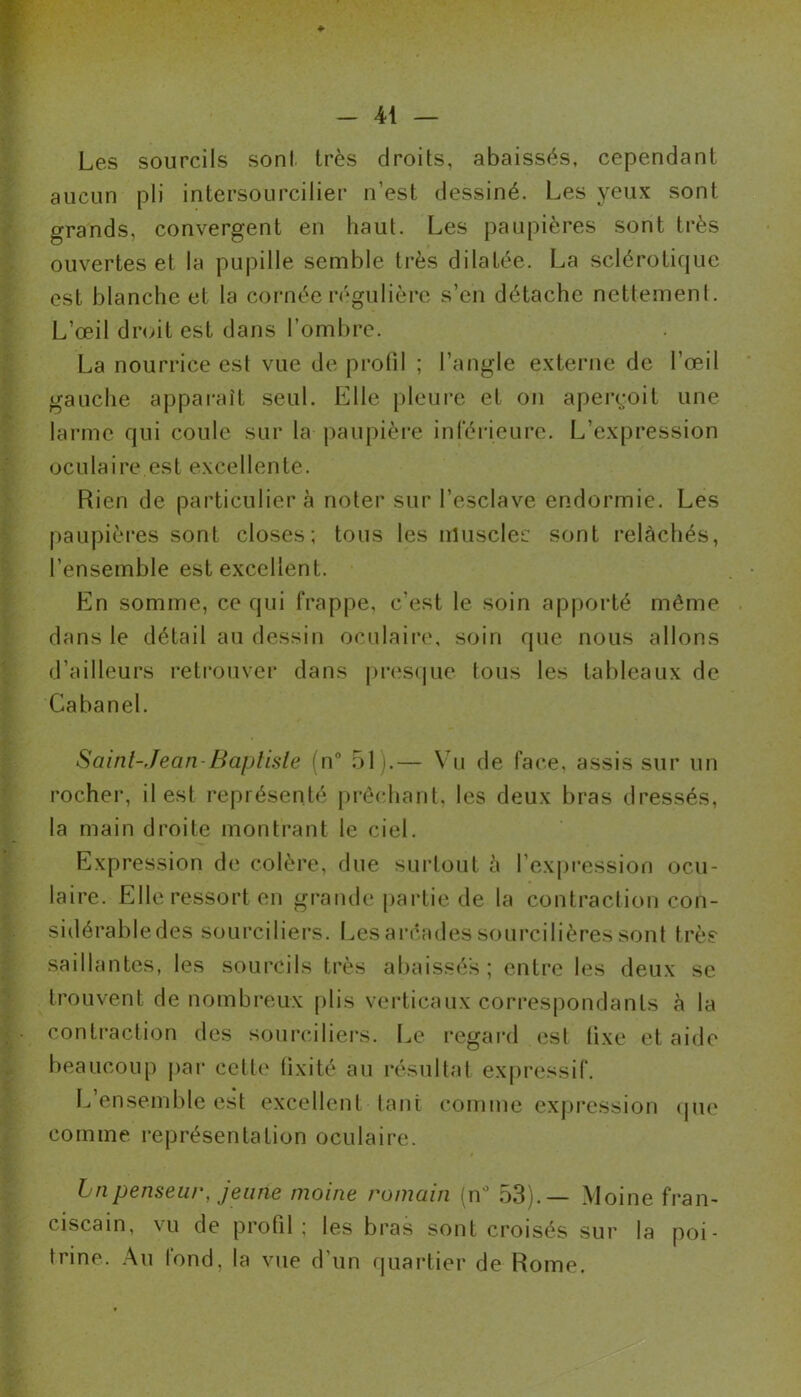 Les sourcils sont très droits, abaissés, cependant aucun pli intersourcilier n’est dessiné. Les yeux sont grands, convergent en haut. Les paupières sont très ouvertes et la pupille semble très dilatée. La sclérotique est blanche et la cornée régulière s’en détache nettement. L’œil droit est dans l’ombre. La nourrice est vue de profil ; l’angle externe de l’œil gauche apparaît seul. Elle pleure et on aperçoit une larme qui coule sur la paupière inférieure. L’expression oculaire est excellente. Rien de particulier cà noter sur l’esclave endormie. Les paupières sont closes; tous les muscler sont relâchés, l’ensemble est excellent. En somme, ce qui frappe, c’est le soin apporté même dans le détail au dessin oculaire, soin que nous allons d’ailleurs retrouver dans presque tous les tableaux de Cabanel. Saint-Jean-Baptiste (n° 51).— Vu de face, assis sur un rocher, il est représenté prêchant, les deux bras dressés, la main droite montrant le ciel. Expression de colère, due surtout h l’expression ocu- laire. Elle ressort en grande partie de la contraction con- sidérabledes sourciliers. Les arcades sourcilières sont très saillantes, les sourcils très abaissés; entre les deux se trouvent de nombreux plis verticaux correspondants à la contraction des sourciliers. Le regard est lixe et aide beaucoup par cette fixité au résultat expressif. L ensemble est excellent tant comme expression que comme représentation oculaire. Lnpenseur, jeune moine romain [n° 53).— Moine fran- ciscain, vu de profil ; les bras sont croisés sur la poi- trine. Au lond. la vue d’un quartier de Rome.