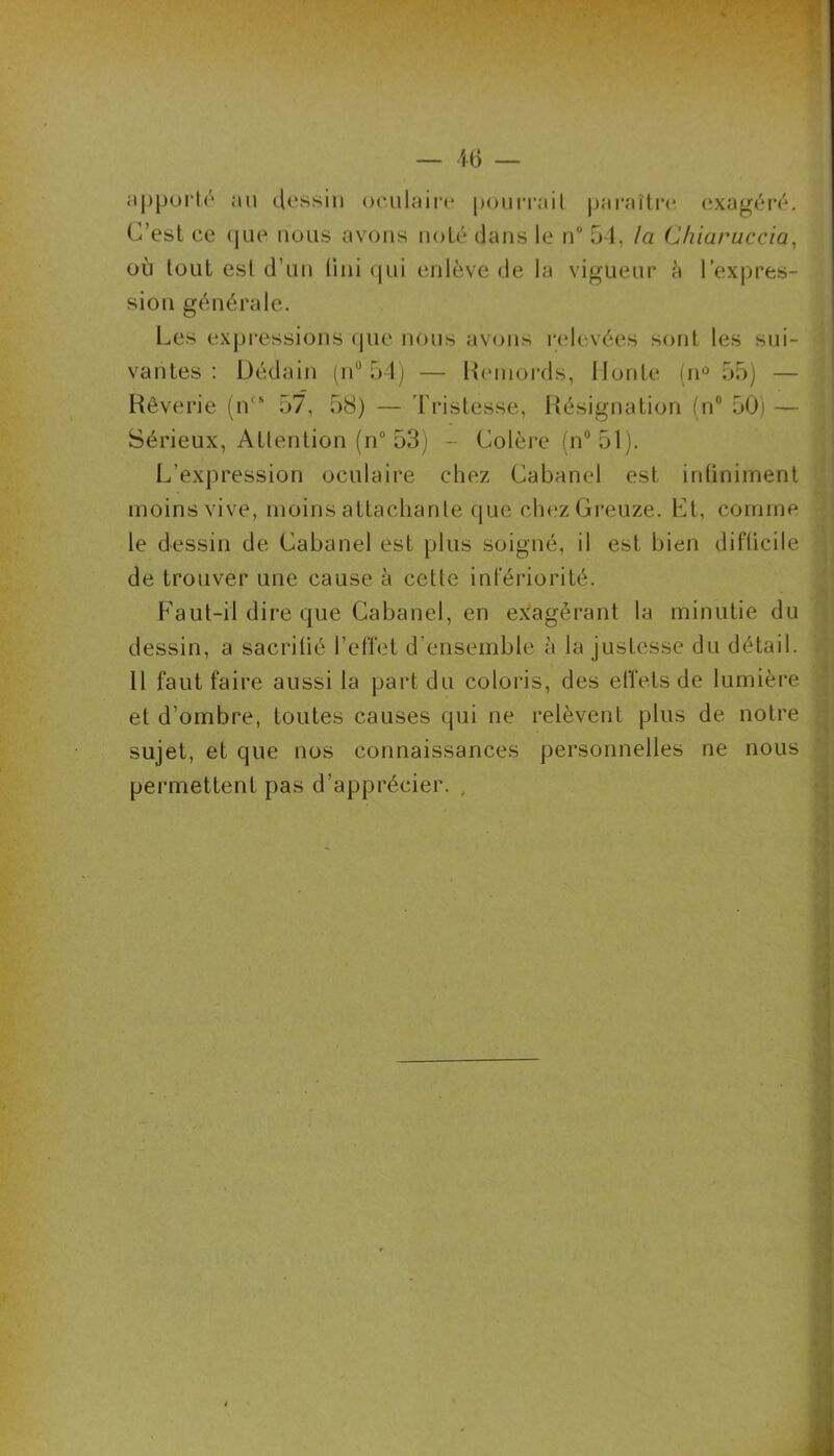 apporte au dessin oculaire pourrait paraître exagéré. C’est ce que nous avons noté dans le n° 54, la Chiaruccia, où tout est d’un fini qui enlève de la vigueur à l'expres- sion générale. Les expressions que nous avons relevées sont les sui- vantes : Dédain (n“ 54) — Remords, Honte (n° 55) — Rêverie (n” 57, 58) — Tristesse, Résignation (n° 50) — Sérieux, Attention (n° 53) - Colère (n° 51). L’expression oculaire chez Cabanel est infiniment moins vive, moins attachante que chez Greuze. Et, comme le dessin de Cabanel est plus soigné, il est bien difficile de trouver une cause à cette infériorité. Faut-il dire que Cabanel, en exagérant la minutie du dessin, a sacrifié l’effet d’ensemble à la justesse du détail. Il faut faire aussi la part du coloris, des effets de lumière et d’ombre, toutes causes qui ne relèvent plus de notre sujet, et que nos connaissances personnelles ne nous permettent pas d’apprécier. .