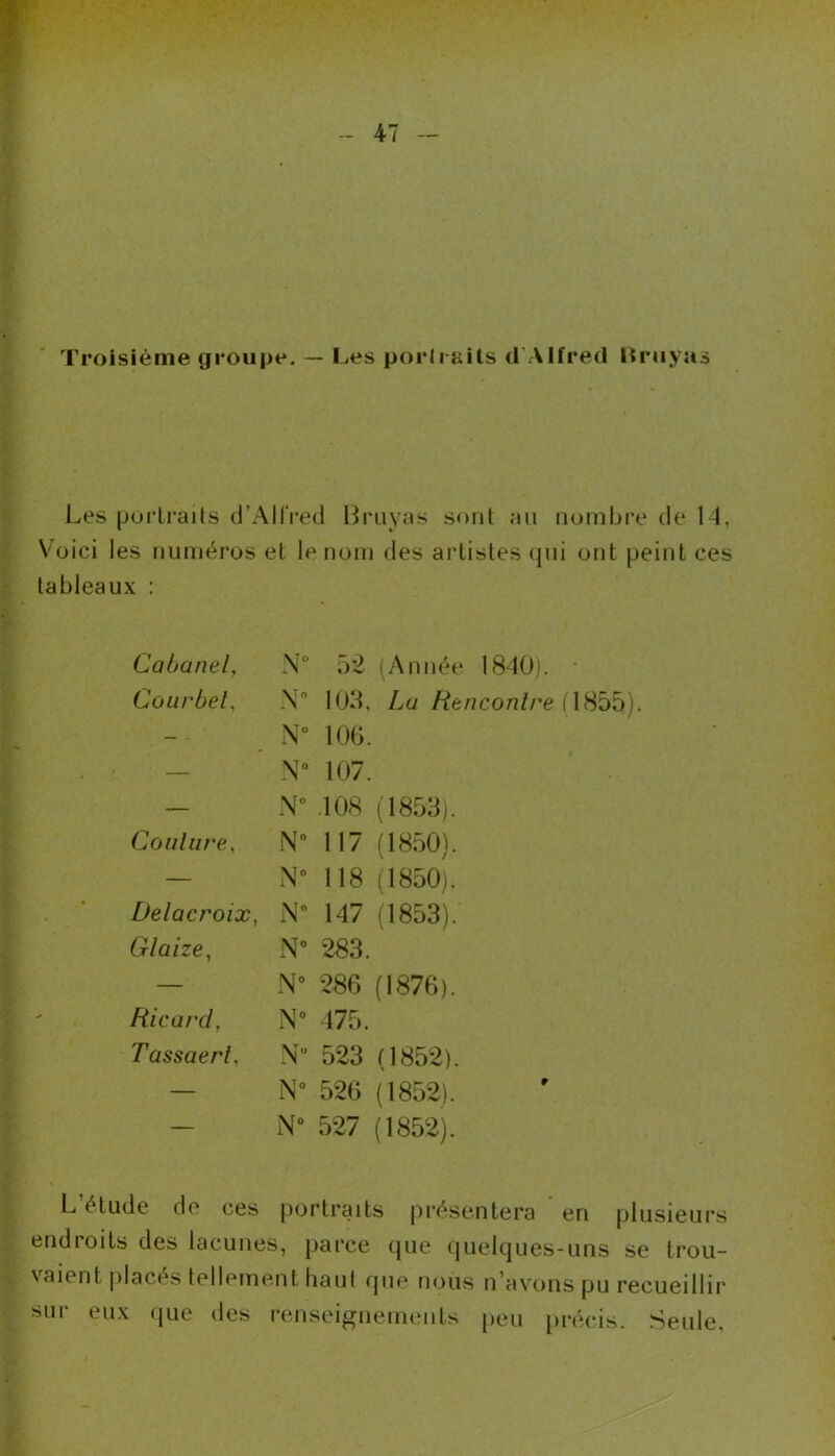 Troisième groupe. — Les portraits d’Alfred Bruyas Les portraits d’Alfred Bruyas sont au nombre de 14, Voici les numéros et le nom des artistes qui ont peint ces tableaux : Cabanel, N° 52 (Année 1840). Cour bel, N 103, La Henconlre (4855). — ' N° 106. — N° 107. — N” .108 (1853). Coulure. N 117 (1850). — N” 118 (1850). Delacroix, N 147 (1853). Glaize, N” 283. — N” 286 (1876). Ricard, N” 475. Tassaerl, N” 523 (1852). — N° 526 (1852). — N 527 (1852). le de ces portraits présentera endioits des lacunes, parce que quelques-uns se trou- vaient placés tellement haut que nous n’avons pu recueillir sur eux que des renseignements peu précis. Seule,