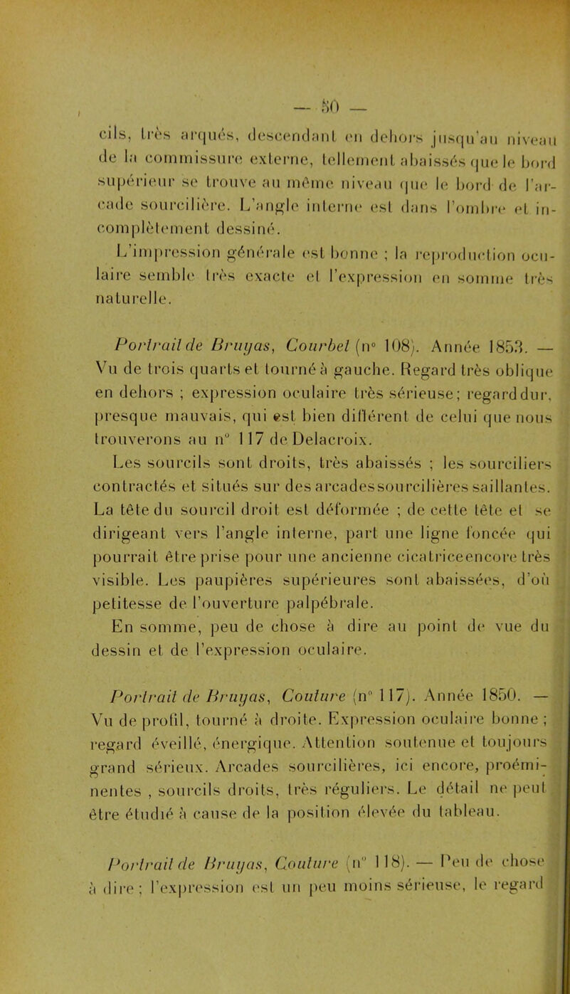 I — 80 — cils, 1res arqués, descendant en dehôrs jusqu’au niveau de la commissure externe, tellement abaissés que le bord supérieur se trouve au même niveau que le bord de l'ar- cade sourcilière. L’angle interne est dans l’ombre et in- complètement dessiné. L’impression générale est bonne ; la reproduction ocu- laire semble très exacte et l’expression en somme très naturelle. Porlrailde Bruyas, Courbel (n° 108). Année 1853. — Vu de trois quarts et tourné à gauche. Regard très oblique en dehors ; expression oculaire très sérieuse; regard dur, presque mauvais, qui est bien différent de celui que nous trouverons au n° 117 de Delacroix. Les sourcils sont droits, très abaissés ; les sourciliers contractés et situés sur des arcadessourcilières saillantes. La tête du sourcil droit est déformée ; de cette tête et se dirigeant vers l’angle interne, part une ligne foncée qui pourrait être prise pour une ancienne cicatrice encore très visible. Les paupières supérieures sont abaissées, d’où petitesse de l’ouverture palpébrale. En somme, peu de chose à dire au point de vue du dessin et de l’expression oculaire. Portrait de Bruyas, Couture (n° 117). Année 1850. — Vu de profil, tourné à droite. Expression oculaire bonne ; regard éveillé, énergique. Attention soutenue et toujours grand sérieux. Arcades sourcilières, ici encore, proémi- nentes , sourcils droits, très réguliers. Le détail ne peut être étudié à cause de la position élevée du tableau. Porlrailde Bruyas, Coulure (n° 118). — Peu de chose à dire; l’expression est un peu moins sérieuse, le regard