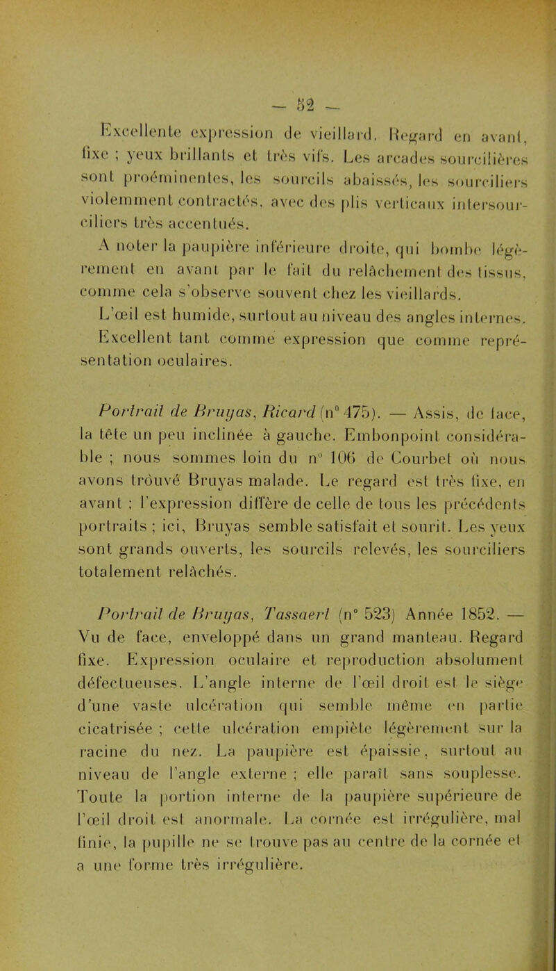 - 82 - Excellente expression de vieillard. Regard en avant, tixe , }eux brillants et très vils. Les arcades sourcilières sont proéminentes, les sourcils abaissés, les sourciliers violemment contractés, avec des plis verticaux intersour- ciliers très accentués. A noter la paupière inférieure droite, cjui bombe légè- rement en avant par le fait du relâchement des tissus, comme cela s’observe souvent chez les vieillards. L’œil est humide, surtout au niveau des angles internes. Excellent tant comme expression que comme repré- sentation oculaires. Portrait de Bruyas, Ricard (n° 475). — Assis, de lace, la tête un peu inclinée à gauche. Embonpoint considéra- ble ; nous sommes loin du n° 106 de Courbet où nous avons trouvé Bruyas malade. Le regard est très tixe, en avant ; l'expression diffère de celle de tous les précédents portraits ; ici, Bruyas semble satisfait et sourit. Les yeux sont grands ouverts, les sourcils relevés, les sourciliers totalement relâchés. Portrait de Bruyas, Tassaerl (n° 523) Année 1852. — Vu de face, enveloppé dans un grand manteau. Regard fixe. Expression oculaire et reproduction absolument défectueuses. L’angle interne de l’œil droit esl le siège d’une vaste ulcération qui semble même en partie cicatrisée ; cette ulcération empiète légèrement sur la racine du nez. La paupière est épaissie, surtout au niveau de l’angle externe ; elle paraît sans souplesse. Toute la portion interne de la paupière supérieure de l’œil droit est anormale. La cornée est irrégulière, mal finie, la pupille ne se trouve pas au centre de la cornée el a une forme très irrégulière.