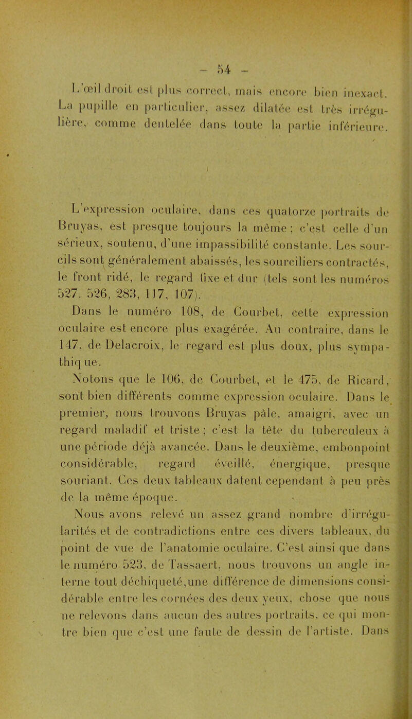 L œil droit esl plus correct, mais encore bien inexact. Le pupille en particulier, assez dilatée est très îrrégu- lière, comme dentelée dans toute la partie inférieure. L expression oculaire, dans ces quatorze portraits de Bruyas, est presque toujours la même; c’est celle d’un sérieux, soutenu, d’une impassibilité constante. Les sour- cils sont généralement abaissés, les sourciliers contractés, le Iront ridé, le regard lixe et dur (tels sont les numéros 527. 526, 288, 1)7, 107). Dans le numéro 108, de Courbet, cette expression oculaire est encore plus exagérée. Au contraire, dans le 147, de Delacroix, le regard esl plus doux, plus sympa - thiq lie. Notons que le 106, de Courbet, et le 475, de Ricard, sont bien différents comme expression oculaire. Dans le premier, nous trouvons Bruyas pâle, amaigri, avec un regard maladif et triste; c’est la tète du tuberculeux à une période déjà avancée. Dans le deuxième, embonpoint considérable, regard éveillé, énergique, presque souriant. Ces deux tableaux datent cependant à peu près de la même époque. Nous avons relevé un assez grand nombre d’irrégu- larités et de contradictions entre ces divers tableaux, du point de vue de l’anatomie oculaire. C’est ainsi qui' dans le numéro 523, de lassaert, nous trouvons un angle in- terne tout déchiqueté,une différence de dimensions consi- dérable entre les cornées des deux yeux, chose que nous ne relevons dans aucun des autres portraits, ce qui mon- tre bien que c’est une faute de dessin de l’artiste. Dans