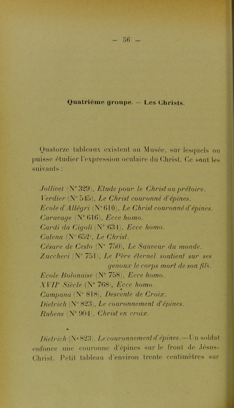 Quatrième groupe. — Les Christs. Quatorze tableaux existent au Musée, sur lesquels on puisse étudier l’expression oculaire du Christ. Ce sont les suivants : Jollivet (N* 329), Etude pour le Christ au prétoire. Verdier (N° 545), Le Christ couronné d'épines. Ecole cl'Allégri (N°610), Le Christ couronné d'épines. Caravage (N° 616), Ecce homo. Cardi da Cigoli (N° 634), Ecce homo. Calena (NJ 652), Le Christ. Césure de Cesto (N° 750), Le Sauveur du monde. Zuccheri (N° 751), Le Père éternel soutient sur ses genoux le corps mort de son fils. Ecole Bolonaise (N4' 758), Ecce homo. XVIIe Siècle (N° 768), Ecce homo. Campana (N° 818), Descente de Croix. Dietrich (N° 823), Le couronnement d'épines. Rubens (N° 904), Christ en croix. Dietrich (N® 823). Le couronnement d'épines. — t n soldat enfonce une couronne d’épines sur le front de Jésus- Christ. Petit tableau d’environ trente centimètres sur