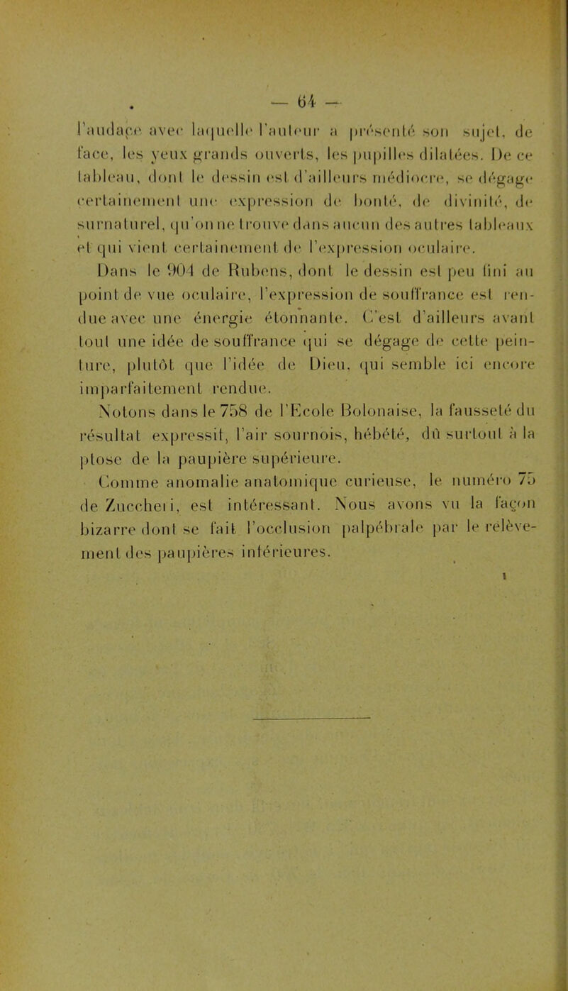 l'audace avec laquelle l’auleur a présenté son sujet, de face, les yeux grands ouverts, les pupilles dilatées. De ce (ableau, dont le dessin est d’ailleurs médiocre, se dégage certainement une expression de bonté, de divinité, de surnaturel, qu'on ne I rouve dans aucun des autres tableaux t et qui vient certainement de l’expression oculaire. Dans le 904 de Rubens, dont le dessin est peu tini au point de vue oculaire, l’expression de souffrance est ren- due avec une énergie étonnante, (est d’ailleurs avant tout une idée de souffrance qui se dégage de cette pein- ture, plutôt que l’idée de Dieu, qui semble ici encore i m p a r fa i te ru eut ren d ne. Notons dans le 758 de l’Ecole Bolonaise, la fausseté du résultat expressit, l’air sournois, hébété, dû surtout à la ptose de la paupière supérieure. Comme anomalie anatomique curieuse, le numéro 75 deZuccheii, est intéressant. Nous avons vu la lagon bizarre dont se fait l’occlusion palpébrale par le relève- ment des paupières intérieures. i