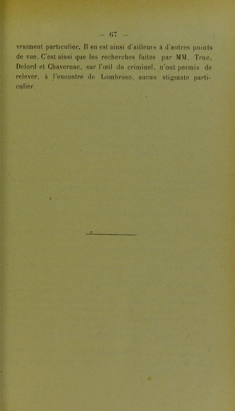 de vue. C’est ainsi que les recherches faites par MM. Truc, Delord et Chavernac, sur l’œil du criminel, n’ont permis de relever, à l’encontre de Lombroso, aucun stigmate parti- culier.