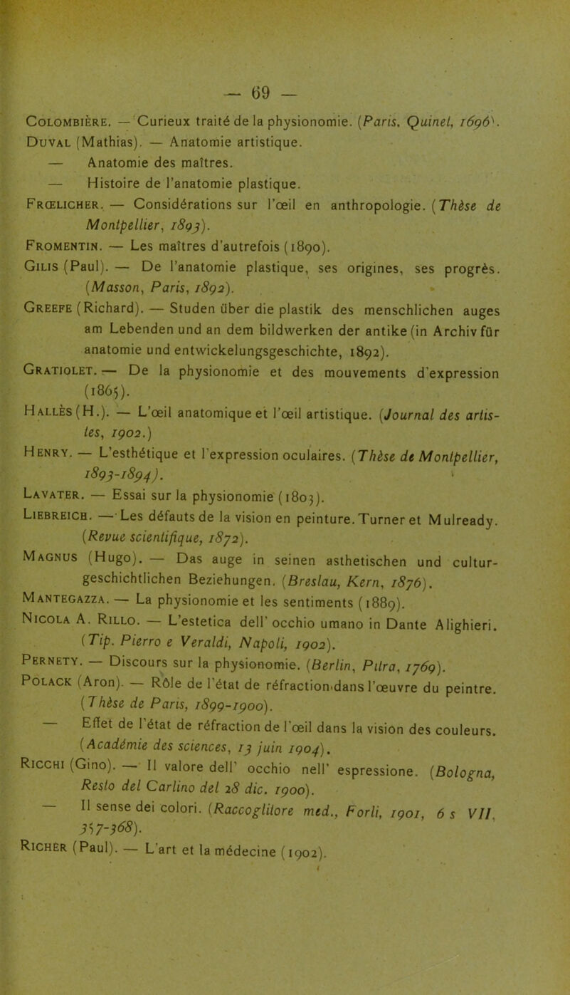 Colombière. — Curieux traité de la physionomie. (Paris, Quinet, 1696^. Duval (Mathias). — Anatomie artistique. — Anatomie des maîtres. — Histoire de l’anatomie plastique. Frœlicher.— Considérations sur l’œil en anthropologie. (Thèse de Montpellier, i8qj). Fromentin. — Les maîtres d’autrefois (1890). Gilis (Paul). — De l’anatomie plastique, ses origines, ses progrès. (Masson, Paris, 1892). Greefe (Richard). — Studen über die pJastik des menschlichen auges am Lebenden und an dem bildwerken der antike(in Archivfür anatomie und entwickelungsgeschichte, 1892). Gratiolet. — De la physionomie et des mouvements d’expression (1865). Halles (H.). — L’œil anatomique et l'œil artistique. (Journal des artis- tes, 1902.) Henry. — L’esthétique et l'expression oculaires. (Thèse de Montpellier, 1895-1894). ‘ Lavater. — Essai sur la physionomie (1803). Liebreicb. — Les défauts de la vision en peinture. Turner et Mulready. (Revue scientifique, 1872). Magnus (Hugo). — Das auge in seinen asthetischen und cultur- geschichtlichen Beziehungen. (Breslau, Kern, 1876). Mantegazza. — La physionomie et les sentiments ( 1889). Nicola A. Rillo. L’estetica dell* occhio umano in Dante Alighieri. (Tip. Pierro e Veraldi, Napoli, 1902). Pernety. — Discours sur la physionomie. (Berlin, P lira, 1769). Polack 1 Aron). Rôle de l'état de réfractiomdans l’œuvre du peintre. (Thèse de Paris, 1899-1900). Effet de 1 état de réfraction de 1 œil dans la vision des couleurs. ( Académie des sciences, /y juin 1904). Ricchi (Gino). — Il valore dell’ occhio nell’ espressione. (Bologna, Resto del Carlino del 28 die, 1900). Il sense dei colori. (Raccoglilore med., Forli, 1901, 6 s VII 3S7-368). Richer ( Paul). — L art et la médecine ( 1902).