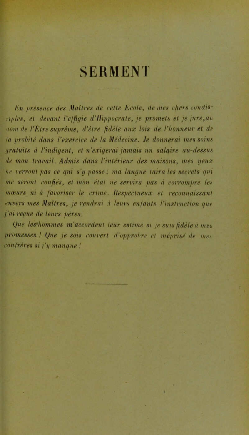 SERMENT En présence des Maîtres de cette Ecole, de mes cliers condis- ciples, et devant l'effigie d’Hippocrate, je promets et je jure,au 'inm de l’Etre suprême, d’être fidèle aux lois de l’honneur et de la probité dans l’exercice de la Médecine. Je donnerai mes soins gratuits à l’indigent, et n’exigerai jamais un salaire au-dessus de mon travail. Admis dans l’intérieur des maisons, mes peux ne verront pas ce qui s’g passe: ma langue taira les secrets qui me seront confiés, et mon étal ne servira pas à corrompre les mœurs ni à favoriser le crime. Hespectueux et reconnaissant envers mes Maîtres, je rendrai à leurs enfants l’instruction que j'ai reçue de leurs pères. Que lesMhommes m’accordent leur estime si je suis fidèle à mes promesses ! Que je sois couvert d’opprobre et méprisé de ma- confrères si j’p manque !