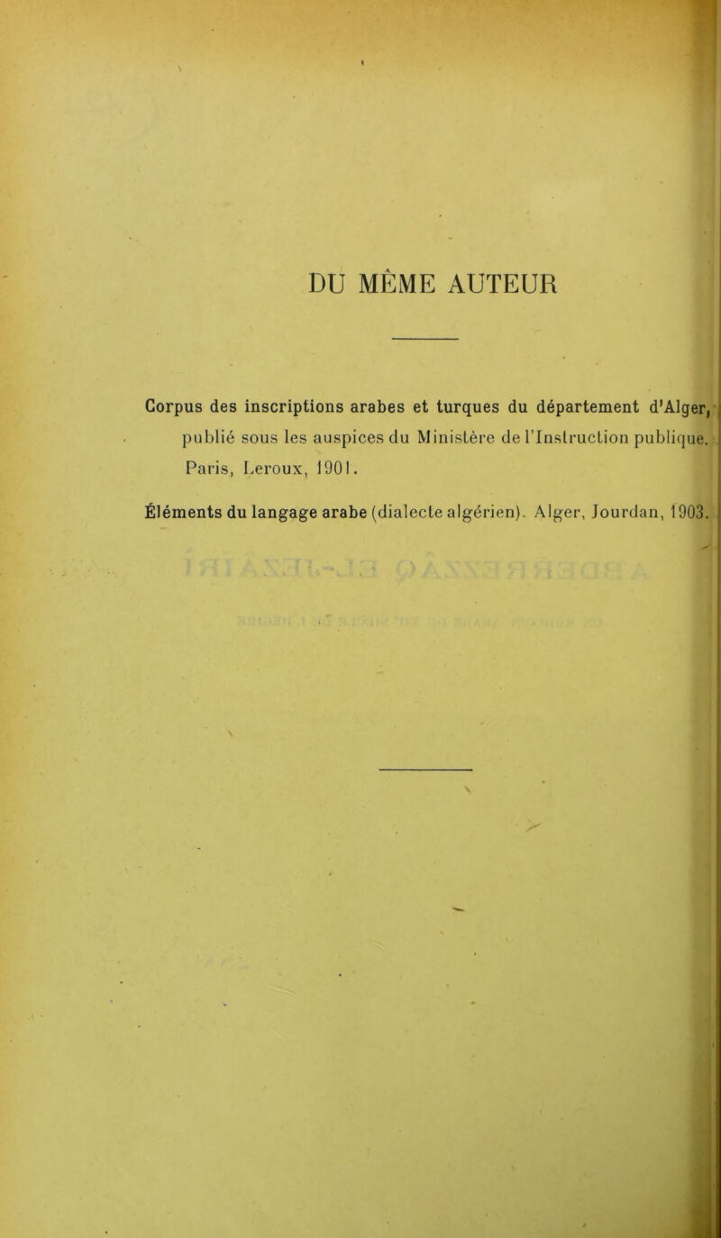 DU MÊME AUTEUR Corpus des inscriptions arabes et turques du département d’Alger, publié sous les auspices du Ministère de l’Instruction publique. Paris, Leroux, 1901. Éléments du langage arabe (dialecte algérien). Alger, Jourdan, 1903.