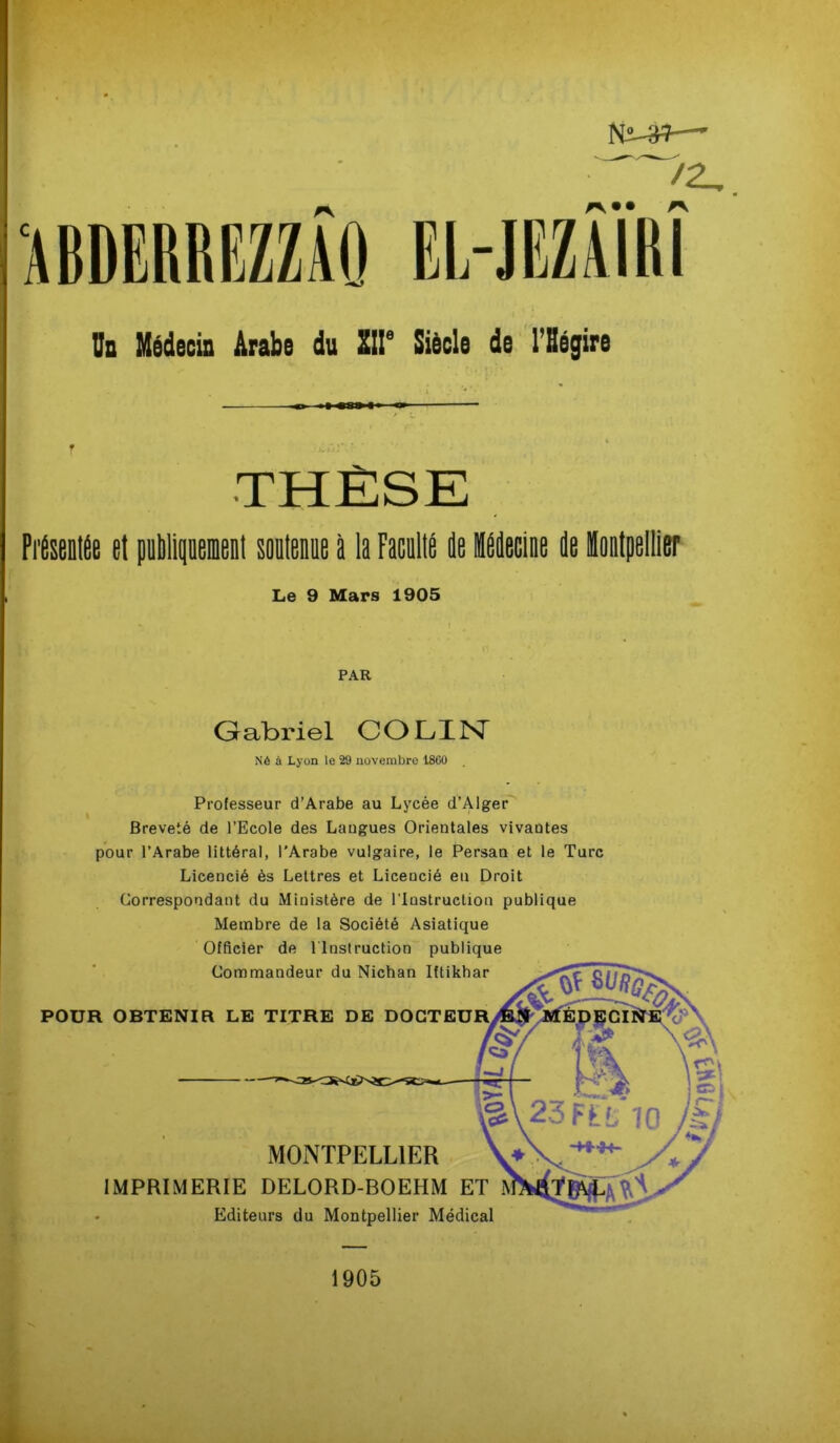 N2-3*—- >2,. Un Médecin Arabe du XIIe Siècle de l'Hégire THÈSE Présentée et publiquement soutenue à la Faculté de Médecine de Montpellier Le 9 Mars 1905 PAR Gabriel COLIN Né à Lyon le 29 novembre 18G0 Professeur d’Arabe au Lycée d’Alger Breveté de l’Ecole des Langues Orientales vivantes pour l’Arabe littéral, l’Arabe vulgaire, le Persan et le Turc Licencié ès Lettres et Licencié eu Droit Correspondant du Ministère de l’Instruction publique Membre de la Société Asiatique Officier de Instruction publique Commandeur du Nichan Iftikhar POUR OBTENIR LE TITRE DE MONTPELLIER IMPRIMERIE DELORD-BOEHM ET Editeurs du Montpellier Médical 1905