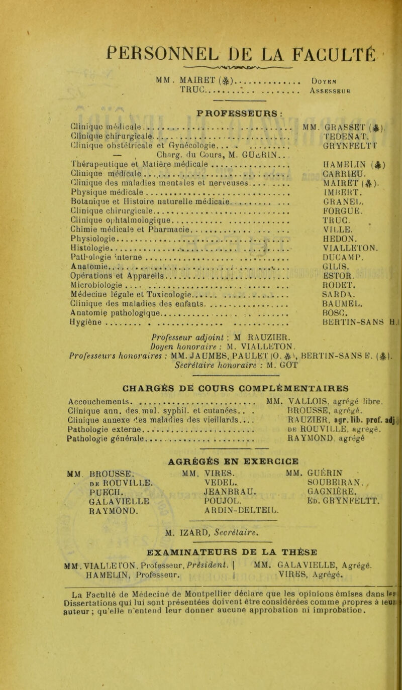 PERSONNEL DE LA FACULTÉ MM . MAIRET (4jt) Doykn TRUC Assesseur PROFESSEURS : Clinique médicale MM. GRASSET (£). Clinique chirurgicale TEDENAT. Clinique obstétricale et Gynécologie GRYNFELTi' — t Chnrg. du Cours, M. GUiiRIN. . . Thérapeutique et Matière médicale UAMKLIN Clinique médicale..., CARRIEU. Clinique des maladies mentales et nerveuses MAIRET ($)• Physique médicale IMRERT. Botanique et Histoire naturelle médicale GRANEL. Clinique chirurgicale » FORGUE. Clinique ophtalmologique TRUC. Chimie médicale et Pharmacie VILLE. Physiologie HEDON. Histologie a VIALLETON. Pathologie interne DUCAMP. Anatomie... ; .. G1LIS. Opérations et Appareils ,... ESTOR. Microbiologie RODET. Médecine légale et Toxicologie SARDA.. Clinique des maladies des enfants ... BAUMEL. Anatomiç pathologique . BOSC. Hygiène BERT1N-SANS H. Professeur adjoint : M RAUZIER. Doyen honoraire : M. VIALLETON. Professeurs honoraires : MM..1AUMES, PAULET (O. &BERTIN-SANS K. (^). Secrétaire honoraire : M. GOT CHARGÉS DE COURS COMPLÉMENTAIRES Accouchements MM. VALLOIS, agrégé libre. Clinique ann. des mal. syphil. et cutanées. . . BROUSSE, agrégé. Clinique annexe des maladies des vieillards.... RAUZIER, aijr.lib. prof, adj Pathologie externe un ROUVILLE, agrégé. Pathologie générale RAYMOND agrégé AGRÉGÉS EN EXERCICE MM BROUSSE. MM. VIRES. MM. GUÉRIN de ROUVILLE. VEDEL. SOUBE1RAN. , PUECH. JEANBRAU. GAGN1ÈRE. GALA VIELLE POUJOL. Ed. GRYNFELTT. RAYMOND. ARDIN-DELTEIL. M. IZARD, Secrétaire. EXAMINATEURS DE LA THÈSE MM .VIALLE TON. Professeur, Président. | MM. GALAVIELLE, Agrégé. HAMELIN, Professeur. | VIRES, Agrégé. La Faculté de Médecine de Montpellier déclare que les opinions émises dans les Dissertations qui lui sont présentées doivent être considérées comme propres à leui auteur; qu’elle n’entend leur donner aucune approbation ni improbatioD.