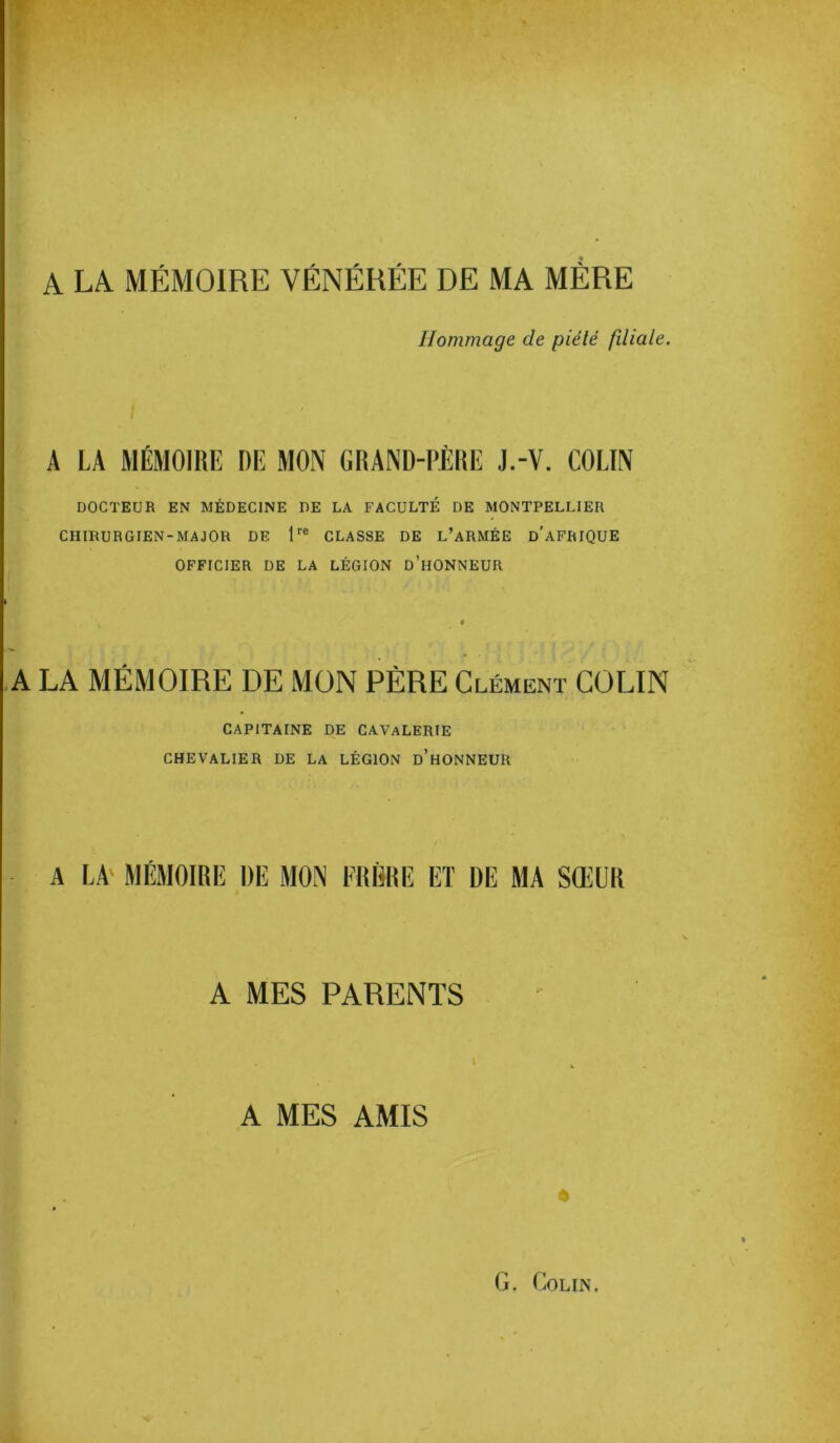 A LA MÉMOIRE VÉNÉRÉE DE MA MÈRE Hommage de piété filiale. A LA MÉMOIRE DE MON GRAND-PÈRE J.-V. COLIN DOCTEUR EN MÉDECINE DE LA FACULTÉ DE MONTPELLIER CHIRURGIEN-MAJOR DE 1re CLASSE DE L’ARMÉE D’AFRIQUE OFFICIER DE LA LÉGION d’hONNEUR A LA MÉMOIRE DE MON PÈRE Clément COLIN CAPITAINE DE CAVALERIE CHEVALIER DE LA LÉGION d’hONNEUR A LAk MÉMOIRE DE MON FRÈRE ET DE MA SŒUR A MES PARENTS A MES AMIS t