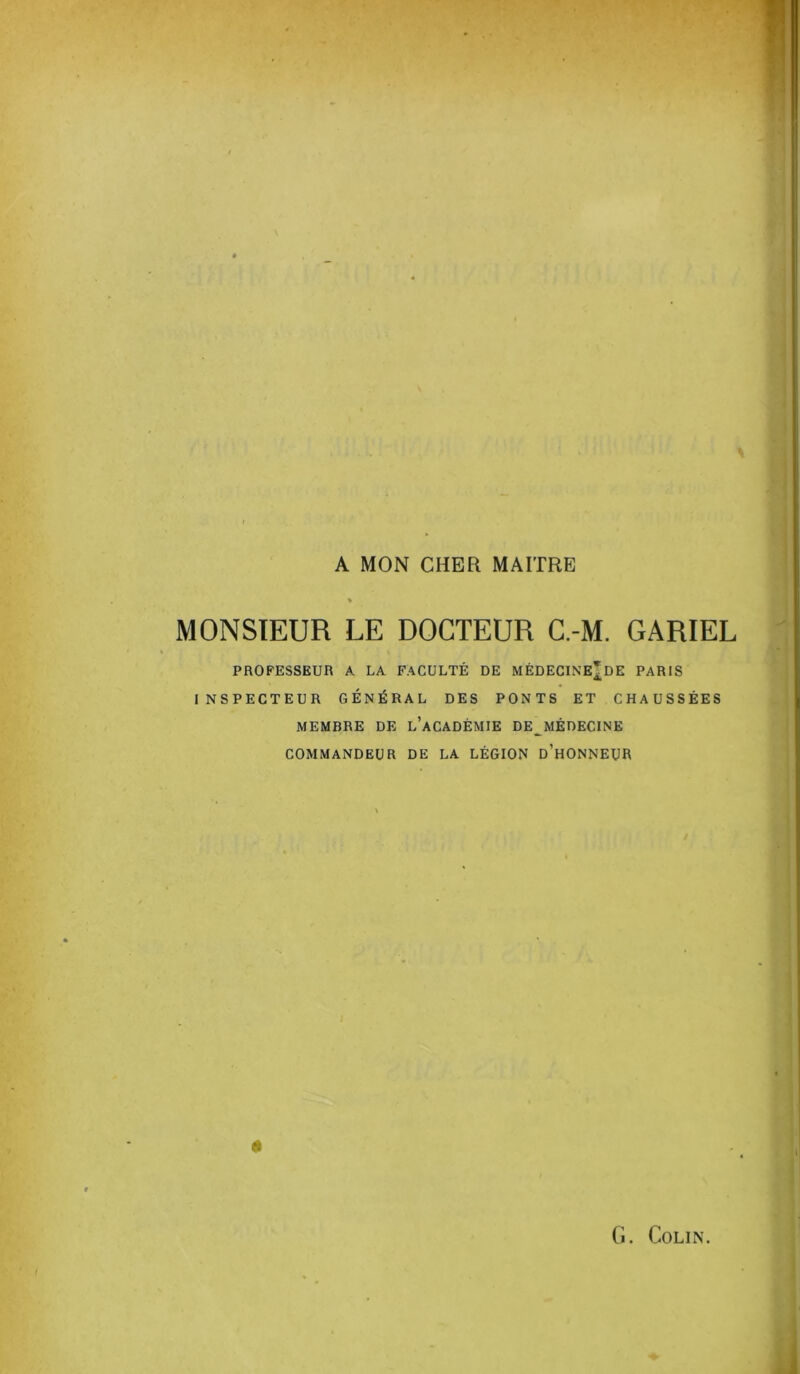 A MON CHER MAITRE MONSIEUR LE DOCTEUR C.-M. GARIEL PROFESSEUR A LA FACULTÉ DE MÈDECINE^DE PARIS INSPECTEUR GÉNÉRAL DES PONTS ET CHAUSSÉES MEMBRE DE l’aCADÈMIE DE MÉDECINE commandeur de la légion d’honneur 0