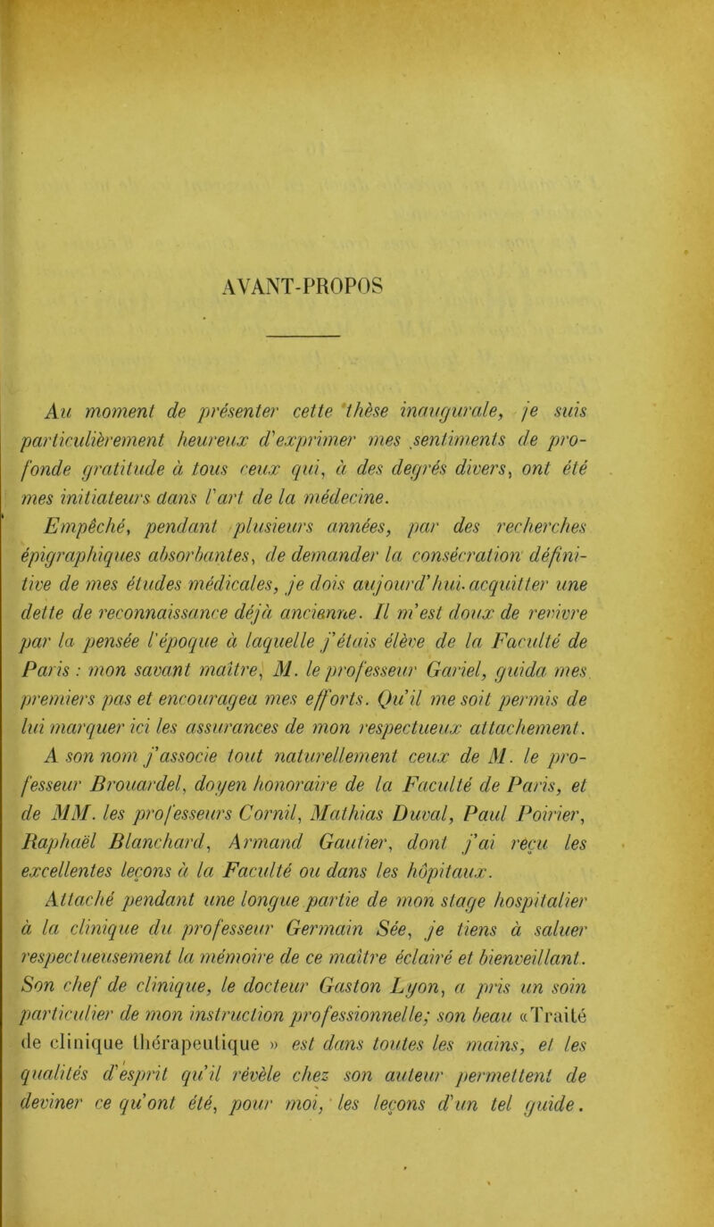 AVANT-PROPOS Au moment de présenter cette thèse inaugurale, je suis particulièrement heureux d'exprimer mes sentiments de pro- fonde gratitude à tous ceux qui, à des degrés divers, ont été mes initiateurs clans l'art de la médecine. Empêché, pendant plusieurs années, par des recherches épigraphiques absorbantes, de demander la consécration défini- tive de mes études médicales, je dois aujourd’hui, acquitter une dette de reconnaissance déjà ancienne. Il m’est doux de revivre par la pensée l'époque à laquelle j’étais élève de la Faculté de Paris : mon savant maître, M. le professeur Gariel, guida mes premiers pas et encouragea mes efforts. Qu’il me soit permis de lui marquer ici les assurances de mon respectueux attachement. A son nom j’associe tout naturellement ceux de M. le pro- fesseur Brouardel, doyen honoraire de la Faculté de Paris, et de MM. les professeurs Cornil, Mathias Durai, Paul Poirier, Raphaël Blanchard, Armand Gautier, dont j’ai reçu les excellentes leçons à la Faculté ou dans les hôpitaux. Attaché pendant une longue partie de mon stage hospitalier à la clinique du professeur Germain Sée, je tiens à saluer respectueusement la mémoire de ce maître éclairé et bienveillant. Son chef de clinique, le docteur Gaston Lyon, a, pris un soin particulier de mon instruction professionnelle; son beau «Traité de clinique thérapeutique » est dans toutes les mains, et les qualités d'esprit qu’il révèle chez son auteur permettent de deviner ce qu’ont été, pour moi, les leçons d'un tel guide.