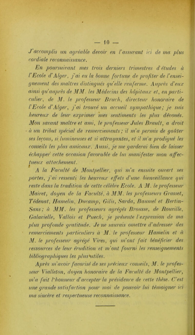 J'accomplis un agréable devoir en l'assurant ici de ma plus cordiale reconnaissance. En poursuivant mes trois derniers trimestres d études à l’Ecole cl'Alger, j'ai eu la bonne fortune de profiter de rensei- gnement des maîtres distingués quelle renferme. Auprès d'eux ainsi qu'auprès de MM. les Médecins des hôpitaux et, en parti- culier, de M. le professeur Bruch, directeur honoraire de l'Ecole cl' Alger, j'ai trouvé un accueil sympathique ; je suis heureux de leur exprimer mes sentiments les plus dévoués. Mon savant maître et ami, le professeur Jules Brault, a droit à un tribut spécial cle remerciements ; il ma permis de goûter ses leçons, si, lumineuses et si attrayantes, et il m'a prodigué les conseils les plus amicaux. Aussi, je me garderai bien de laisser échapper cette occasion favorable de lui manifester mon affec- tueux attachement. A la Faculté cle Montpellier, qui ma ensuite ouvert ses portes, j'ai ressenti les heureux effets d'une bienveillance qui reste clans la tradition de cette célèbre Ecole. A M. le professeur Mairet, doyen cle la Faculté, à MM. les professeurs Grasset, Tédenat, Hamelin, Ducamp, Gilis, Barda, Baumel et Bertin- Sccns : à MM. les professeurs agrégés Brousse, de Bouville, Gcilavielle, Vcdlois et Puech, je présente Vexpression de ma plus profonde gratitude. Je ne saurais omettre d'adresser des remerciements particuliers à M. le professeur Hamelin et à M. le professeur agrégé Vires, qui m’ont fait bénéficier des ressources de leur érudition et m'ont fourni les renseignements bibliographiques les plus 'utiles. Après m'avoir favorisé de ses précieux conseils, M. le profes- seur Vialleton, doyen honoraire de la Faculté cle Montpellier, m'a fait l'honneur d'accepter la présidence de cette thèse. C'est une grande satisfaction pour moi de pouvoir lui témoigner ici ma sincère et respectueuse reconnaissance.
